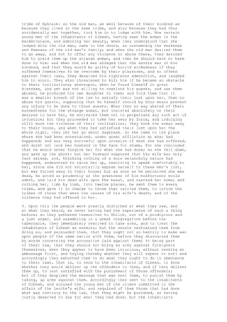 tribe of Ephraim: so the old man, as well because of their kindred as 
because they lived in the same tribe, and also because they had thus 
accidentally met together, took him in to lodge with him. Now certain 
young men of the inhabitants of Gibeah, having seen the woman in the 
market-place, and admiring her beauty, when they understood that she 
lodged with the old man, came to the doors, as contemning the weakness 
and fewness of the old man's family; and when the old man desired them 
to go away, and not to offer any violence or abuse there, they desired 
him to yield them up the strange woman, and then he should have no harm 
done to him: and when the old man alleged that the Levite was of his 
kindred, and that they would be guilty of horrid wickedness if they 
suffered themselves to be overcome by their pleasures, and so offend 
against their laws, they despised his righteous admonition, and laughed 
him to scorn. They also threatened to kill him if he became an obstacle 
to their inclinations; whereupon, when he found himself in great 
distress, and yet was not willing to overlook his guests, and see them 
abused, he produced his own daughter to them; and told them that it 
was a smaller breach of the law to satisfy their lust upon her, than to 
abuse his guests, supposing that he himself should by this means prevent 
any injury to be done to those guests. When they no way abated of their 
earnestness for the strange woman, but insisted absolutely on their 
desires to have her, he entreated them not to perpetrate any such act of 
injustice; but they proceeded to take her away by force, and indulging 
still more the violence of their inclinations, they took the woman away 
to their house, and when they had satisfied their lust upon her the 
whole night, they let her go about daybreak. So she came to the place 
where she had been entertained, under great affliction at what had 
happened; and was very sorrowful upon occasion of what she had suffered, 
and durst not look her husband in the face for shame, for she concluded 
that he would never forgive her for what she had done; so she fell down, 
and gave up the ghost: but her husband supposed that his wife was only 
fast asleep, and, thinking nothing of a more melancholy nature had 
happened, endeavored to raise her up, resolving to speak comfortably to 
her, since she did not voluntarily expose herself to these men's lust, 
but was forced away to their house; but as soon as he perceived she was 
dead, he acted as prudently as the greatness of his misfortunes would 
admit, and laid his dead wife upon the beast, and carried her home; and 
cutting her, limb by limb, into twelve pieces, he sent them to every 
tribe, and gave it in charge to those that carried them, to inform the 
tribes of those that were the causes of his wife's death, and of the 
violence they had offered to her. 
9. Upon this the people were greatly disturbed at what they saw, and 
at what they heard, as never having had the experience of such a thing 
before; so they gathered themselves to Shiloh, out of a prodigious and 
a just anger, and assembling in a great congregation before the 
tabernacle, they immediately resolved to take arms, and to treat the 
inhabitants of Gibeah as enemies; but the senate restrained them from 
doing so, and persuaded them, that they ought not so hastily to make war 
upon people of the same nation with them, before they discoursed them 
by words concerning the accusation laid against them; it being part 
of their law, that they should not bring an army against foreigners 
themselves, when they appear to have been injurious, without sending an 
ambassage first, and trying thereby whether they will repent or not: and 
accordingly they exhorted them to do what they ought to do in obedience 
to their laws, that is, to send to the inhabitants of Gibeah, to know 
whether they would deliver up the offenders to them, and if they deliver 
them up, to rest satisfied with the punishment of those offenders; 
but if they despised the message that was sent them, to punish them by 
taking, up arms against them. Accordingly they sent to the inhabitants 
of Gibeah, and accused the young men of the crimes committed in the 
affair of the Levite's wife, and required of them those that had done 
what was contrary to the law, that they might be punished, as having 
justly deserved to die for what they had done; but the inhabitants 
 