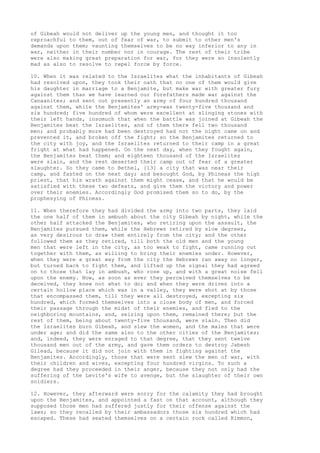 of Gibeah would not deliver up the young men, and thought it too 
reproachful to them, out of fear of war, to submit to other men's 
demands upon them; vaunting themselves to be no way inferior to any in 
war, neither in their number nor in courage. The rest of their tribe 
were also making great preparation for war, for they were so insolently 
mad as also to resolve to repel force by force. 
10. When it was related to the Israelites what the inhabitants of Gibeah 
had resolved upon, they took their oath that no one of them would give 
his daughter in marriage to a Benjamite, but make war with greater fury 
against them than we have learned our forefathers made war against the 
Canaanites; and sent out presently an army of four hundred thousand 
against them, while the Benjamites' army-was twenty-five thousand and 
six hundred; five hundred of whom were excellent at slinging stones with 
their left hands, insomuch that when the battle was joined at Gibeah the 
Benjamites beat the Israelites, and of them there fell two thousand 
men; and probably more had been destroyed had not the night came on and 
prevented it, and broken off the fight; so the Benjamites returned to 
the city with joy, and the Israelites returned to their camp in a great 
fright at what had happened. On the next day, when they fought again, 
the Benjamites beat them; and eighteen thousand of the Israelites 
were slain, and the rest deserted their camp out of fear of a greater 
slaughter. So they came to Bethel, [13] a city that was near their 
camp, and fasted on the next day; and besought God, by Phineas the high 
priest, that his wrath against them might cease, and that he would be 
satisfied with these two defeats, and give them the victory and power 
over their enemies. Accordingly God promised them so to do, by the 
prophesying of Phineas. 
11. When therefore they had divided the army into two parts, they laid 
the one half of them in ambush about the city Gibeah by night, while the 
other half attacked the Benjamites, who retiring upon the assault, the 
Benjamites pursued them, while the Hebrews retired by slow degrees, 
as very desirous to draw them entirely from the city; and the other 
followed them as they retired, till both the old men and the young 
men that were left in the city, as too weak to fight, came running out 
together with them, as willing to bring their enemies under. However, 
when they were a great way from the city the Hebrews ran away no longer, 
but turned back to fight them, and lifted up the signal they had agreed 
on to those that lay in ambush, who rose up, and with a great noise fell 
upon the enemy. Now, as soon as ever they perceived themselves to be 
deceived, they knew not what to do; and when they were driven into a 
certain hollow place which was in a valley, they were shot at by those 
that encompassed them, till they were all destroyed, excepting six 
hundred, which formed themselves into a close body of men, and forced 
their passage through the midst of their enemies, and fled to the 
neighboring mountains, and, seizing upon them, remained there; but the 
rest of them, being about twenty-five thousand, were slain. Then did 
the Israelites burn Gibeah, and slew the women, and the males that were 
under age; and did the same also to the other cities of the Benjamites; 
and, indeed, they were enraged to that degree, that they sent twelve 
thousand men out of the army, and gave them orders to destroy Jabesh 
Gilead, because it did not join with them in fighting against the 
Benjamites. Accordingly, those that were sent slew the men of war, with 
their children and wives, excepting four hundred virgins. To such a 
degree had they proceeded in their anger, because they not only had the 
suffering of the Levite's wife to avenge, but the slaughter of their own 
soldiers. 
12. However, they afterward were sorry for the calamity they had brought 
upon the Benjamites, and appointed a fast on that account, although they 
supposed those men had suffered justly for their offense against the 
laws; so they recalled by their ambassadors those six hundred which had 
escaped. These had seated themselves on a certain rock called Rimmon, 
 