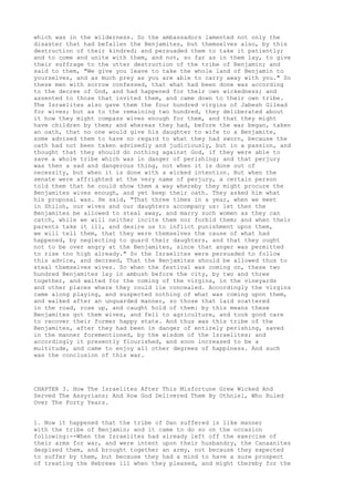 which was in the wilderness. So the ambassadors lamented not only the 
disaster that had befallen the Benjamites, but themselves also, by this 
destruction of their kindred; and persuaded them to take it patiently; 
and to come and unite with them, and not, so far as in them lay, to give 
their suffrage to the utter destruction of the tribe of Benjamin; and 
said to them, "We give you leave to take the whole land of Benjamin to 
yourselves, and as much prey as you are able to carry away with you." So 
these men with sorrow confessed, that what had been done was according 
to the decree of God, and had happened for their own wickedness; and 
assented to those that invited them, and came down to their own tribe. 
The Israelites also gave them the four hundred virgins of Jabesh Gilead 
for wives; but as to the remaining two hundred, they deliberated about 
it how they might compass wives enough for them, and that they might 
have children by them; and whereas they had, before the war began, taken 
an oath, that no one would give his daughter to wife to a Benjamite, 
some advised them to have no regard to what they had sworn, because the 
oath had not been taken advisedly and judiciously, but in a passion, and 
thought that they should do nothing against God, if they were able to 
save a whole tribe which was in danger of perishing; and that perjury 
was then a sad and dangerous thing, not when it is done out of 
necessity, but when it is done with a wicked intention. But when the 
senate were affrighted at the very name of perjury, a certain person 
told them that he could show them a way whereby they might procure the 
Benjamites wives enough, and yet keep their oath. They asked him what 
his proposal was. He said, "That three times in a year, when we meet 
in Shiloh, our wives and our daughters accompany us: let then the 
Benjamites be allowed to steal away, and marry such women as they can 
catch, while we will neither incite them nor forbid them; and when their 
parents take it ill, and desire us to inflict punishment upon them, 
we will tell them, that they were themselves the cause of what had 
happened, by neglecting to guard their daughters, and that they ought 
not to be over angry at the Benjamites, since that anger was permitted 
to rise too high already." So the Israelites were persuaded to follow 
this advice, and decreed, That the Benjamites should be allowed thus to 
steal themselves wives. So when the festival was coming on, these two 
hundred Benjamites lay in ambush before the city, by two and three 
together, and waited for the coming of the virgins, in the vineyards 
and other places where they could lie concealed. Accordingly the virgins 
came along playing, and suspected nothing of what was coming upon them, 
and walked after an unguarded manner, so those that laid scattered 
in the road, rose up, and caught hold of them: by this means these 
Benjamites got them wives, and fell to agriculture, and took good care 
to recover their former happy state. And thus was this tribe of the 
Benjamites, after they had been in danger of entirely perishing, saved 
in the manner forementioned, by the wisdom of the Israelites; and 
accordingly it presently flourished, and soon increased to be a 
multitude, and came to enjoy all other degrees of happiness. And such 
was the conclusion of this war. 
CHAPTER 3. How The Israelites After This Misfortune Grew Wicked And 
Served The Assyrians; And How God Delivered Them By Othniel, Who Ruled 
Over The Forty Years. 
1. Now it happened that the tribe of Dan suffered in like manner 
with the tribe of Benjamin; and it came to do so on the occasion 
following:--When the Israelites had already left off the exercise of 
their arms for war, and were intent upon their husbandry, the Canaanites 
despised them, and brought together an army, not because they expected 
to suffer by them, but because they had a mind to have a sure prospect 
of treating the Hebrews ill when they pleased, and might thereby for the 
 