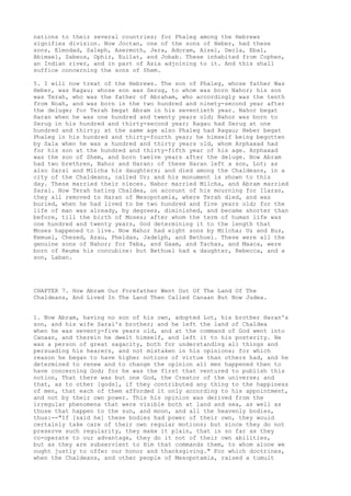 nations to their several countries; for Phaleg among the Hebrews 
signifies division. Now Joctan, one of the sons of Heber, had these 
sons, Elmodad, Saleph, Asermoth, Jera, Adoram, Aizel, Decla, Ebal, 
Abimael, Sabeus, Ophir, Euilat, and Jobab. These inhabited from Cophen, 
an Indian river, and in part of Asia adjoining to it. And this shall 
suffice concerning the sons of Shem. 
5. I will now treat of the Hebrews. The son of Phaleg, whose father Was 
Heber, was Ragau; whose son was Serug, to whom was born Nahor; his son 
was Terah, who was the father of Abraham, who accordingly was the tenth 
from Noah, and was born in the two hundred and ninety-second year after 
the deluge; for Terah begat Abram in his seventieth year. Nahor begat 
Haran when he was one hundred and twenty years old; Nahor was born to 
Serug in his hundred and thirty-second year; Ragau had Serug at one 
hundred and thirty; at the same age also Phaleg had Ragau; Heber begat 
Phaleg in his hundred and thirty-fourth year; he himself being begotten 
by Sala when he was a hundred and thirty years old, whom Arphaxad had 
for his son at the hundred and thirty-fifth year of his age. Arphaxad 
was the son of Shem, and born twelve years after the deluge. Now Abram 
had two brethren, Nahor and Haran: of these Haran left a son, Lot; as 
also Sarai and Milcha his daughters; and died among the Chaldeans, in a 
city of the Chaldeans, called Ur; and his monument is shown to this 
day. These married their nieces. Nabor married Milcha, and Abram married 
Sarai. Now Terah hating Chaldea, on account of his mourning for Ilaran, 
they all removed to Haran of Mesopotamia, where Terah died, and was 
buried, when he had lived to be two hundred and five years old; for the 
life of man was already, by degrees, diminished, and became shorter than 
before, till the birth of Moses; after whom the term of human life was 
one hundred and twenty years, God determining it to the length that 
Moses happened to live. Now Nahor had eight sons by Milcha; Uz and Buz, 
Kemuel, Chesed, Azau, Pheldas, Jadelph, and Bethuel. These were all the 
genuine sons of Nahor; for Teba, and Gaam, and Tachas, and Maaca, were 
born of Reuma his concubine: but Bethuel had a daughter, Rebecca, and a 
son, Laban. 
CHAPTER 7. How Abram Our Forefather Went Out Of The Land Of The 
Chaldeans, And Lived In The Land Then Called Canaan But Now Judea. 
1. Now Abram, having no son of his own, adopted Lot, his brother Haran's 
son, and his wife Sarai's brother; and he left the land of Chaldea 
when he was seventy-five years old, and at the command of God went into 
Canaan, and therein he dwelt himself, and left it to his posterity. He 
was a person of great sagacity, both for understanding all things and 
persuading his hearers, and not mistaken in his opinions; for which 
reason he began to have higher notions of virtue than others had, and he 
determined to renew and to change the opinion all men happened then to 
have concerning God; for he was the first that ventured to publish this 
notion, That there was but one God, the Creator of the universe; and 
that, as to other [gods], if they contributed any thing to the happiness 
of men, that each of them afforded it only according to his appointment, 
and not by their own power. This his opinion was derived from the 
irregular phenomena that were visible both at land and sea, as well as 
those that happen to the sun, and moon, and all the heavenly bodies, 
thus:--"If [said he] these bodies had power of their own, they would 
certainly take care of their own regular motions; but since they do not 
preserve such regularity, they make it plain, that in so far as they 
co-operate to our advantage, they do it not of their own abilities, 
but as they are subservient to Him that commands them, to whom alone we 
ought justly to offer our honor and thanksgiving." For which doctrines, 
when the Chaldeans, and other people of Mesopotamia, raised a tumult 
 