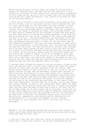 method whereby he might distress them; and indeed he reduced them to 
poverty for eighteen years. But when God had once taken pity of the 
Israelites, on account of their afflictions, and was moved to compassion 
by their supplications put up to him, he freed them from the hard usage 
they had met with under the Moabites. This liberty he procured for them 
in the following manner;-- 
2. There was a young man of the tribe of Benjamin, whose name was Ehud, 
the son of Gera, a man of very great courage in bold undertakings, and 
of a very strong body, fit for hard labor, but best skilled in using 
his left hand, in which was his whole strength; and he also dwelt at 
Jericho. Now this man became familiar with Eglon, and that by means of 
presents, with which he obtained his favor, and insinuated himself into 
his good opinion; whereby he was also beloved of those that were about 
the king. Now, when on a time he was bringing presents to the king, and 
had two servants with him, he put a dagger on his right thigh secretly, 
and went in to him: it was then summer thee, and the middle of the day, 
when the guards were not strictly on their watch, both because of the 
heat, and because they were gone to dinner. So the young man, when he 
had offered his presents to the king, who then resided in a small parlor 
that stood conveniently to avoid the heat, fell into discourse with him, 
for they were now alone, the king having bid his servants that attended 
him to go their ways, because he had a mind to talk with Ehud. He was 
now sitting on his throne; and fear seized upon Ehud lest he should miss 
his stroke, and not give him a deadly wound; so he raised himself up, 
and said he had a dream to impart to him by the command of God; upon 
which the king leaped out of his throne for joy of the dream; so Ehud 
smote him to the heart, and leaving his dagger in his body, he went out 
and shut the door after him. Now the king's servants were very still, as 
supposing that the king had composed himself to sleep. 
3. Hereupon Ehud informed the people of Jericho privately of what he had 
done, and exhorted them to recover their liberty; who heard him gladly, 
and went to their arms, and sent messengers over the country, that 
should sound trumpets of rams' horns; for it was our custom to call the 
people together by them. Now the attendants of Eglon were ignorant of 
what misfortune had befallen him for a great while; but, towards the 
evening, fearing some uncommon accident had happened, they entered into 
his parlor, and when they found him dead, they were in great disorder, 
and knew not what to do; and before the guards could be got together, 
the multitude of the Israelites came upon them, so that some of them 
were slain immediately, and some were put to flight, and ran away toward 
the country of Moab, in order to save themselves. Their number was above 
ten thousand. The Israelites seized upon the ford of Jordan, and pursued 
them, and slew them, and many of them they killed at the ford, nor did 
one of them escape out of their hands; and by this means it was that the 
Hebrews freed themselves from slavery under the Moabites. Ehud also was 
on this account dignified with the government over all the multitude, 
and died after he had held the government eighty years [15] He was a 
man worthy of commendation, even besides what he deserved for the 
forementioned act of his. After him Shamgat, the son of Anath, 
was elected for their governor, but died in the first year of his 
government. 
CHAPTER 5. How The Canaanites Brought The Israelites Under Slavery For 
Twenty Years; After Which They Were Delivered By Barak And Deborah, Who 
Ruled Over Them For Forty Years. 
1. And now it was that the Israelites, taking no warning by their former 
misfortunes to amend their manners, and neither worshipping God nor 
 