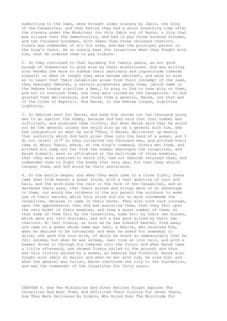 submitting to the laws, were brought under slavery by Jabin, the king 
of the Canaanites, and that before they had a short breathing time after 
the slavery under the Moabites; for this Jabin out of Hazor, a city that 
was situate over the Semechonitis, and had in pay three hundred footmen, 
and ten thousand horsemen, with fewer than three thousand chariots. 
Sisera was commander of all his army, and was the principal person in 
the king's favor. He so sorely beat the Israelites when they fought with 
him, that he ordered them to pay tribute. 
2. So they continued to that hardship for twenty years, as not good 
enough of themselves to grow wise by their misfortunes. God was willing 
also hereby the more to subdue their obstinacy and ingratitude towards 
himself: so when at length they were become penitent, and were so wise 
as to learn that their calamities arose from their contempt of the laws, 
they besought Deborah, a certain prophetess among them, [which name in 
the Hebrew tongue signifies a Bee,] to pray to God to take pity on them, 
and not to overlook them, now they were ruined by the Canaanites. So God 
granted them deliverance, and chose them a general, Barak, one that was 
of the tribe of Naphtali. Now Barak, in the Hebrew tongue, signifies 
Lightning. 
3. So Deborah sent for Barak, and bade him choose out ten thousand young 
men to go against the enemy, because God had said that that number was 
sufficient, and promised them victory. But when Barak said that he would 
not be the general unless she would also go as a general with him, she 
had indignation at what he said "Thou, O Barak, deliverest up meanly 
that authority which God hath given thee into the hand of a woman, and I 
do not reject it!" So they collected ten thousand men, and pitched their 
camp at Mount Tabor, where, at the king's command, Sisera met them, and 
pitched his camp not far from the enemy; whereupon the Israelites, and 
Barak himself, were so aftrighted at the multitude of those enemies, 
that they were resolved to march off, had not Deborah retained them, and 
commanded them to fight the enemy that very day, for that they should 
conquer them, and God would be their assistance. 
4. So the battle began; and when they were come to a close fight, there 
came down from heaven a great storm, with a vast quantity of rain and 
hail, and the wind blew the rain in the face of the Canaanites, and so 
darkened their eyes, that their arrows and slings were of no advantage 
to them, nor would the coldness of the air permit the soldiers to make 
use of their swords; while this storm did not so much incommode the 
Israelites, because it came in their backs. They also took such courage, 
upon the apprehension that God was assisting them, that they fell upon 
the very midst of their enemies, and slew a great number of them; so 
that some of them fell by the Israelites, some fell by their own horses, 
which were put into disorder, and not a few were killed by their own 
chariots. At last Sisera, as soon as he saw himself beaten, fled away, 
and came to a woman whose name was Jael, a Kenite, who received him, 
when he desired to be concealed; and when he asked for somewhat to 
drink, she gave him sour milk, of which he drank so unmeasurably that he 
fell asleep; but when he was asleep, Jael took an iron nail, and with a 
hammer drove it through his temples into the floor; and when Barak came 
a little afterward, she showed Sisera nailed to the ground: and thus 
was this victory gained by a woman, as Deborah had foretold. Barak also 
fought with Jabin at Hazor; and when he met with him, he slew him: and 
when the general was fallen, Barak overthrew the city to the foundation, 
and was the commander of the Israelites for forty years. 
CHAPTER 6. How The Midianites And Other Nations Fought Against The 
Israelites And Beat Them, And Afflicted Their Country For Seven Years, 
How They Were Delivered By Gideon, Who Ruled Over The Multitude For 
 