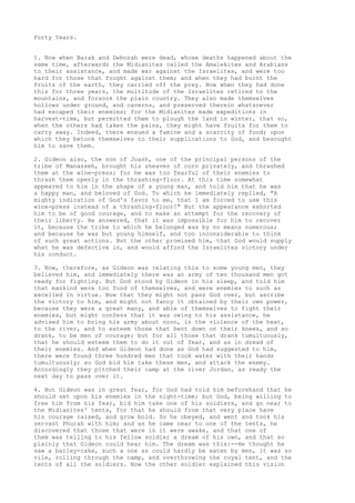 Forty Years. 
1. Now when Barak and Deborah were dead, whose deaths happened about the 
same time, afterwards the Midianites called the Amalekites and Arabians 
to their assistance, and made war against the Israelites, and were too 
hard for those that fought against them; and when they had burnt the 
fruits of the earth, they carried off the prey. Now when they had done 
this for three years, the multitude of the Israelites retired to the 
mountains, and forsook the plain country. They also made themselves 
hollows under ground, and caverns, and preserved therein whatsoever 
had escaped their enemies; for the Midianites made expeditions in 
harvest-time, but permitted them to plough the land in winter, that so, 
when the others had taken the pains, they might have fruits for them to 
carry away. Indeed, there ensued a famine and a scarcity of food; upon 
which they betook themselves to their supplications to God, and besought 
him to save them. 
2. Gideon also, the son of Joash, one of the principal persons of the 
tribe of Manasseh, brought his sheaves of corn privately, and thrashed 
them at the wine-press; for he was too fearful of their enemies to 
thrash them openly in the thrashing-floor. At this time somewhat 
appeared to him in the shape of a young man, and told him that he was 
a happy man, and beloved of God. To which he immediately replied, "A 
mighty indication of God's favor to me, that I am forced to use this 
wine-press instead of a thrashing-floor!" But the appearance exhorted 
him to be of good courage, and to make an attempt for the recovery of 
their liberty. He answered, that it was impossible for him to recover 
it, because the tribe to which he belonged was by no means numerous; 
and because he was but young himself, and too inconsiderable to think 
of such great actions. But the other promised him, that God would supply 
what he was defective in, and would afford the Israelites victory under 
his conduct. 
3. Now, therefore, as Gideon was relating this to some young men, they 
believed him, and immediately there was an army of ten thousand men got 
ready for fighting. But God stood by Gideon in his sleep, and told him 
that mankind were too fond of themselves, and were enemies to such as 
excelled in virtue. Now that they might not pass God over, but ascribe 
the victory to him, and might not fancy it obtained by their own power, 
because they were a great many, and able of themselves to fight their 
enemies, but might confess that it was owing to his assistance, he 
advised him to bring his army about noon, in the violence of the heat, 
to the river, and to esteem those that bent down on their knees, and so 
drank, to be men of courage; but for all those that drank tumultuously, 
that he should esteem them to do it out of fear, and as in dread of 
their enemies. And when Gideon had done as God had suggested to him, 
there were found three hundred men that took water with their hands 
tumultuously; so God bid him take these men, and attack the enemy. 
Accordingly they pitched their camp at the river Jordan, as ready the 
next day to pass over it. 
4. But Gideon was in great fear, for God had told him beforehand that he 
should set upon his enemies in the night-time; but God, being willing to 
free him from his fear, bid him take one of his soldiers, and go near to 
the Midianites' tents, for that he should from that very place have 
his courage raised, and grow bold. So he obeyed, and went and took his 
servant Phurah with him; and as he came near to one of the tents, he 
discovered that those that were in it were awake, and that one of 
them was telling to his fellow soldier a dream of his own, and that so 
plainly that Gideon could hear him. The dream was this:--He thought he 
saw a barley-cake, such a one as could hardly be eaten by men, it was so 
vile, rolling through the camp, and overthrowing the royal tent, and the 
tents of all the soldiers. Now the other soldier explained this vision 
 