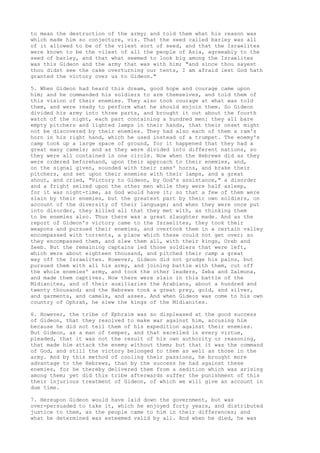 to mean the destruction of the army; and told them what his reason was 
which made him so conjecture, viz. That the seed called barley was all 
of it allowed to be of the vilest sort of seed, and that the Israelites 
were known to be the vilest of all the people of Asia, agreeably to the 
seed of barley, and that what seemed to look big among the Israelites 
was this Gideon and the army that was with him; "and since thou sayest 
thou didst see the cake overturning our tents, I am afraid lest God hath 
granted the victory over us to Gideon." 
5. When Gideon had heard this dream, good hope and courage came upon 
him; and he commanded his soldiers to arm themselves, and told them of 
this vision of their enemies. They also took courage at what was told 
them, and were ready to perform what he should enjoin them. So Gideon 
divided his army into three parts, and brought it out about the fourth 
watch of the night, each part containing a hundred men: they all bare 
empty pitchers and lighted lamps in their hands, that their onset might 
not be discovered by their enemies. They had also each of them a ram's 
horn in his right hand, which he used instead of a trumpet. The enemy's 
camp took up a large space of ground, for it happened that they had a 
great many camels; and as they were divided into different nations, so 
they were all contained in one circle. Now when the Hebrews did as they 
were ordered beforehand, upon their approach to their enemies, and, 
on the signal given, sounded with their rams' horns, and brake their 
pitchers, and set upon their enemies with their lamps, and a great 
shout, and cried, "Victory to Gideon, by God's assistance," a disorder 
and a fright seized upon the other men while they were half asleep, 
for it was night-time, as God would have it; so that a few of them were 
slain by their enemies, but the greatest part by their own soldiers, on 
account of the diversity of their language; and when they were once put 
into disorder, they killed all that they met with, as thinking them 
to be enemies also. Thus there was a great slaughter made. And as the 
report of Gideon's victory came to the Israelites, they took their 
weapons and pursued their enemies, and overtook them in a certain valley 
encompassed with torrents, a place which these could not get over; so 
they encompassed them, and slew them all, with their kings, Oreb and 
Zeeb. But the remaining captains led those soldiers that were left, 
which were about eighteen thousand, and pitched their camp a great 
way off the Israelites. However, Gideon did not grudge his pains, but 
pursued them with all his army, and joining battle with them, cut off 
the whole enemies' army, and took the other leaders, Zeba and Zalmuna, 
and made them captives. Now there were slain in this battle of the 
Midianites, and of their auxiliaries the Arabians, about a hundred and 
twenty thousand; and the Hebrews took a great prey, gold, and silver, 
and garments, and camels, and asses. And when Gideon was come to his own 
country of Ophrah, he slew the kings of the Midianites. 
6. However, the tribe of Ephraim was so displeased at the good success 
of Gideon, that they resolved to make war against him, accusing him 
because he did not tell them of his expedition against their enemies. 
But Gideon, as a man of temper, and that excelled in every virtue, 
pleaded, that it was not the result of his own authority or reasoning, 
that made him attack the enemy without them; but that it was the command 
of God, and still the victory belonged to them as well as those in the 
army. And by this method of cooling their passions, he brought more 
advantage to the Hebrews, than by the success he had against these 
enemies, for he thereby delivered them from a sedition which was arising 
among them; yet did this tribe afterwards suffer the punishment of this 
their injurious treatment of Gideon, of which we will give an account in 
due time. 
7. Hereupon Gideon would have laid down the government, but was 
over-persuaded to take it, which he enjoyed forty years, and distributed 
justice to them, as the people came to him in their differences; and 
what he determined was esteemed valid by all. And when he died, he was 
 