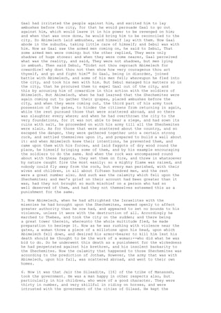 Gaal had irritated the people against him, and excited him to lay 
ambushes before the city, for that he would persuade Gaal to go out 
against him, which would leave it in his power to be revenged on him; 
and when that was once done, he would bring him to be reconciled to the 
city. So Abimelech laid ambushes, and himself lay with them. Now Gaal 
abode in the suburbs, taking little care of himself; and Zebul was with 
him. Now as Gaal saw the armed men coming on, he said to Zebul, That 
some armed men were coming; but the other replied, They were only 
shadows of huge stones: and when they were come nearer, Gaal perceived 
what was the reality, and said, They were not shadows, but men lying 
in ambush. Then said Zebul, "Didst not thou reproach Abimelech for 
cowardice? why dost thou not then show how very courageous thou art 
thyself, and go and fight him?" So Gaal, being in disorder, joined 
battle with Abimelech, and some of his men fell; whereupon he fled into 
the city, and took his men with him. But Zebul managed his matters so in 
the city, that he procured them to expel Gaal out of the city, and 
this by accusing him of cowardice in this action with the soldiers of 
Ahimelech. But Abimelech, when he had learned that the Shechemites were 
again coming out to gather their grapes, placed ambushes before the 
city, and when they were coming out, the third part of his army took 
possession of the gates, to hinder the citizens from returning in again, 
while the rest pursued those that were scattered abroad, and so there 
was slaughter every where; and when he had overthrown the city to the 
very foundations, for it was not able to bear a siege, and had sown its 
ruins with salt, he proceeded on with his army till all the Shechemites 
were slain. As for those that were scattered about the country, and so 
escaped the danger, they were gathered together unto a certain strong 
rock, and settled themselves upon it, and prepared to build a wall about 
it: and when Abimelech knew their intentions, he prevented them, and 
came upon them with his forces, and laid faggots of dry wood round the 
place, he himself bringing some of them, and by his example encouraging 
the soldiers to do the same. And when the rock was encompassed round 
about with these faggots, they set them on fire, and threw in whatsoever 
by nature caught fire the most easily: so a mighty flame was raised, and 
nobody could fly away from the rock, but every man perished, with their 
wives and children, in all about fifteen hundred men, and the rest 
were a great number also. And such was the calamity which fell upon the 
Shechemites; and men's grief on their account had been greater than it 
was, had they not brought so much mischief on a person who had so 
well deserved of them, and had they not themselves esteemed this as a 
punishment for the same. 
5. Now Abimelech, when he had aftrighted the Israelites with the 
miseries he had brought upon the Shechemites, seemed openly to affect 
greater authority than he now had, and appeared to set no bounds to his 
violence, unless it were with the destruction of all. Accordingly he 
marched to Thebes, and took the city on the sudden; and there being 
a great tower therein, whereunto the whole multitude fled, he made 
preparation to besiege it. Now as he was rushing with violence near the 
gates, a woman threw a piece of a millstone upon his head, upon which 
Abimelech fell down, and desired his armor-bearer to kill him lest his 
death should be thought to be the work of a woman:--who did what he was 
bid to do. So he underwent this death as a punishment for the wickedness 
he had perpetrated against his brethren, and his insolent barbarity to 
the Shechemites. Now the calamity that happened to those Shechemites was 
according to the prediction of Jotham, However, the army that was with 
Abimelech, upon his fall, was scattered abroad, and went to their own 
homes. 
6. Now it was that Jair the Gileadite, [16] of the tribe of Manasseh, 
took the government. He was a man happy in other respects also, but 
particularly in his children, who were of a good character. They were 
thirty in number, and very skillful in riding on horses, and were 
intrusted with the government of the cities of Gilead. He kept the 
 