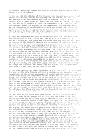 government twenty-two years, and died an old man; and he was buried in 
Camon, a city of Gilead. 
7. And now all the affairs of the Hebrews were managed uncertainly, and 
tended to disorder, and to the contempt of God and of the laws. So 
the Ammonites and Philistines had them in contempt, and laid waste the 
country with a great army; and when they had taken all Perea, they were 
so insolent as to attempt to gain the possession of all the rest. But 
the Hebrews, being now amended by the calamities they had undergone, 
betook themselves to supplications to God; and brought sacrifices to 
him, beseeching him not to be too severe upon them, but to be moved by 
their prayers to leave off his anger against them. So God became more 
merciful to them, and was ready to assist them. 
8. When the Ammonites had made an expedition into the land of Gilead, 
the inhabitants of the country met them at a certain mountain, but 
wanted a commander. Now there was one whose name was Jephtha, who, both 
on account of his father's virtue, and on account of that army which 
he maintained at his own expenses, was a potent man: the Israelites 
therefore sent to him, and entreated him to come to their assistance, 
and promised him the dominion over them all his lifetime. But he did not 
admit of their entreaty; and accused them, that they did not come to his 
assistance when he was unjustly treated, and this in an open manner by 
his brethren; for they cast him off, as not having the same mother with 
the rest, but born of a strange mother, that was introduced among them 
by his father's fondness; and this they did out of a contempt of his 
inability [to vindicate himself]. So he dwelt in the country of Gilead, 
as it is called, and received all that came to him, let them come from 
what place soever, and paid them wages. However, when they pressed him 
to accept the dominion, and sware they would grant him the government 
over them all his life, he led them to the war. 
9. And when Jephtha had taken immediate care of their affairs, he placed 
his army at the city Mizpeh, and sent a message to the Ammonite [king], 
complaining of his unjust possession of their land. But that king sent a 
contrary message; and complained of the exodus of the Israelites out of 
Egypt, and desired him to go out of the land of the Amorites, and yield 
it up to him, as at first his paternal inheritance. But Jephtha returned 
this answer: That he did not justly complain of his ancestors about the 
land of the Amorites, and ought rather to thank them that they left the 
land of the Ammonites to them, since Moses could have taken it also; and 
that neither would he recede from that land of their own, which God 
had obtained for them, and they had now inhabited [above] three hundred 
years, but would fight with them about it. 
10. And when he had given them this answer, he sent the ambassadors 
away. And when he had prayed for victory, and had vowed to perform 
sacred offices, and if he came home in safety, to offer in sacrifice 
what living creature soever should first meet him, [17] he joined battle 
with the enemy, and gained a great victory, and in his pursuit slew the 
enemies all along as far as the city of Minnith. He then passed over to 
the land of the Ammonites, and overthrew many of their cities, and took 
their prey, and freed his own people from that slavery which they 
had undergone for eighteen years. But as he came back, he fell into a 
calamity no way correspondent to the great actions he had done; for it 
was his daughter that came to meet him; she was also an only child and 
a virgin: upon this Jephtha heavily lamented the greatness of his 
affliction, and blamed his daughter for being so forward in meeting him, 
for he had vowed to sacrifice her to God. However, this action that 
was to befall her was not ungrateful to her, since she should die 
upon occasion of her father's victory, and the liberty of her fellow 
citizens: she only desired her father to give her leave, for two months, 
to bewail her youth with her fellow citizens; and then she agreed, that 
at the forementioned thee he might do with her according to his vow. 
 