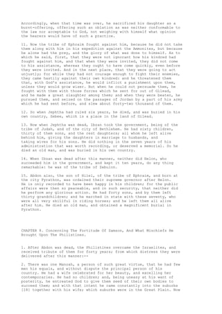 Accordingly, when that time was over, he sacrificed his daughter as a 
burnt-offering, offering such an oblation as was neither conformable to 
the law nor acceptable to God, not weighing with himself what opinion 
the hearers would have of such a practice. 
11. Now the tribe of Ephraim fought against him, because he did not take 
them along with him in his expedition against the Ammonites, but because 
he alone had the prey, and the glory of what was done to himself. As to 
which he said, first, that they were not ignorant how his kindred had 
fought against him, and that when they were invited, they did not come 
to his assistance, whereas they ought to have come quickly, even before 
they were invited. And in the next place, that they were going to act 
unjustly; for while they had not courage enough to fight their enemies, 
they came hastily against their own kindred: and he threatened them 
that, with God's assistance, he would inflict a punishment upon them, 
unless they would grow wiser. But when he could not persuade them, he 
fought with them with those forces which he sent for out of Gilead, 
and he made a great slaughter among them; and when they were beaten, he 
pursued them, and seized on the passages of Jordan by a part of his army 
which he had sent before, and slew about forty-two thousand of them. 
12. So when Jephtha had ruled six years, he died, and was buried in his 
own country, Sebee, which is a place in the land of Gilead. 
13. Now when Jephtha was dead, Ibzan took the government, being of the 
tribe of Judah, and of the city of Bethlehem. He had sixty children, 
thirty of them sons, and the rest daughters; all whom he left alive 
behind him, giving the daughters in marriage to husbands, and 
taking wives for his sons. He did nothing in the seven years of his 
administration that was worth recording, or deserved a memorial. So he 
died an old man, and was buried in his own country. 
14. When Ibzan was dead after this manner, neither did Helon, who 
succeeded him in the government, and kept it ten years, do any thing 
remarkable: he was of the tribe of Zebulon. 
15. Abdon also, the son of Hilel, of the tribe of Ephraim, and born at 
the city Pyrathon, was ordained their supreme governor after Helon. 
He is only recorded to have been happy in his children; for the public 
affairs were then so peaceable, and in such security, that neither did 
he perform any glorious action. He had forty sons, and by them left 
thirty grandchildren; and he marched in state with these seventy, who 
were all very skillful in riding horses; and he left them all alive 
after him. He died an old man, and obtained a magnificent burial in 
Pyrathon. 
CHAPTER 8. Concerning The Fortitude Of Samson, And What Mischiefs He 
Brought Upon The Philistines. 
1. After Abdon was dead, the Philistines overcame the Israelites, and 
received tribute of them for forty years; from which distress they were 
delivered after this manner:-- 
2. There was one Manoah, a person of such great virtue, that he had few 
men his equals, and without dispute the principal person of his 
country. He had a wife celebrated for her beauty, and excelling her 
contemporaries. He had no children; and, being uneasy at his want of 
posterity, he entreated God to give them seed of their own bodies to 
succeed them; and with that intent he came constantly into the suburbs 
[18] together with his wife; which suburbs were in the Great Plain. Now 
 