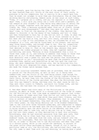 man's strength, gave him during the time of the wedding-feast [for 
he then feasted them all] thirty of the most stout of their youth, in 
pretense to be his companions, but in reality to be a guard upon him, 
that he might not attempt to give them any disturbance. Now as they were 
drinking merrily and playing, Samson said, as was usual at such times, 
"Come, if I propose you a riddle, and you can expound it in these seven 
days' thee, I will give you every one a linen shirt and a garment, as 
the reward of your wisdom." So they being very ambitious to obtain the 
glory of wisdom, together with the gains, desired him to propose his 
riddle. He, "That a devourer produced sweet food out of itself, though 
itself were very disagreeable." And when they were not able, in three 
days' time, to find out the meaning of the riddle, they desired the 
damsel to discover it by the means of her husband, and tell it them; 
and they threatened to burn her if she did not tell it them. So when the 
damsel entreated Samson to tell it her, he at first refused to do it; 
but when she lay hard at him, and fell into tears, and made his refusal 
to tell it a sign of his unkindness to her, he informed her of his 
slaughter of a lion, and how he found bees in his breast, and carried 
away three honey-combs, and brought them to her. Thus he, suspecting 
nothing of deceit, informed her of all, and she revealed it to those 
that desired to know it. Then on the seventh day, whereon they were 
to expound the riddle proposed to them, they met together before 
sun-setting, and said, "Nothing is more disagreeable than a lion to 
those that light on it, and nothing is sweeter than honey to those that 
make use of it." To which Samson made this rejoinder: "Nothing is 
more deceitful than a woman for such was the person that discovered my 
interpretation to you." Accordingly he gave them the presents he had 
promised them, making such Askelonites as met him upon the road his 
prey, who were themselves Philistines also. But he divorced this his 
wife; and the girl despised his anger, and was married to his companion, 
who made the former match between them. 
7. At this injurious treatment Samson was so provoked, that he resolved 
to punish all the Philistines, as well as her: so it being then 
summer-time, and the fruits of the land being almost ripe enough for 
reaping, he caught three hundred foxes, and joining lighted torches to 
their tails, he sent them into the fields of the Philistines, by which 
means the fruits of the fields perished. Now when the Philistines knew 
that this was Samson's doing, and knew also for what cause he did it, 
they sent their rulers to Timhath, and burnt his former wife, and her 
relations, who had been the occasion of their misfortunes. 
8. Now when Samson had slain many of the Philistines in the plain 
country, he dwelt at Etam, which is a strong rock of the tribe of Judah; 
for the Philistines at that time made an expedition against that tribe: 
but the people of Judah said that they did not act justly with them, in 
inflicting punishments upon them while they paid their tribute, and this 
only on account of Samson's offenses. They answered, that in case they 
would not be blamed themselves, they must deliver up Samson, and put him 
into their power. So they being desirous not to be blamed themselves, 
came to the rock with three thousand armed men, and complained to Samson 
of the bold insults he had made upon the Philistines, who were men able 
to bring calamity upon the whole nation of the Hebrews; and they told 
him they were come to take him, and to deliver him up to them, and 
put him into their power; so they desired him to bear this willingly. 
Accordingly, when he had received assurance from them upon oath, that 
they would do him no other harm than only to deliver him into his 
enemies' hands, he came down from the rock, and put himself into the 
power of his countrymen. Then did they bind him with two cords, and lead 
him on, in order to deliver him to the Philistines; and when they came 
to a certain place, which is now called the Jaw-bone, on account of 
the great action there performed by Samson, though of old it had no 
particular name at all, the Philistines, who had pitched their camp not 
far off, came to meet them with joy and shouting, as having done a great 
 