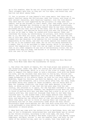 up to his enemies, when he was not strong enough to defend himself from 
their attempts upon him; so they put out his eyes, and bound him, and 
had him led about among them. 
12. But in process of time Samson's hair grew again. And there was a 
public festival among the Philistines, when the rulers, and those of the 
most eminent character, were feasting together; [now the room wherein 
they were had its roof supported by two pillars;] so they sent for 
Samson, and he was brought to their feast, that they might insult him in 
their cups. Hereupon he, thinking it one of the greatest misfortunes, 
if he should not be able to revenge himself when he was thus insulted, 
persuaded the boy that led him by the hand, that he was weary and wanted 
to rest himself, and desired he would bring him near the pillars; and 
as soon as he came to them, he rushed with force against them, and 
overthrew the house, by overthrowing its pillars, with three thousand 
men in it, who were all slain, and Samson with them. And such was the 
end of this man, when he had ruled over the Israelites twenty years. And 
indeed this man deserves to be admired for his courage and strength, and 
magnanimity at his death, and that his wrath against his enemies went 
so far as to die himself with them. But as for his being ensnared by 
a woman, that is to be ascribed to human nature, which is too weak to 
resist the temptations to that sin; but we ought to bear him witness, 
that in all other respects he was one of extraordinary virtue. But his 
kindred took away his body, and buried it in Sarasat his own country, 
with the rest of his family. 
CHAPTER 9. How Under Eli's Government Of The Israelites Booz Married 
Ruth, From Whom Came Obed The Grandfather Of David. 
1. Now after the death of Samson, Eli the high priest was governor of 
the Israelites. Under him, when the country was afflicted with a famine, 
Elimelech of Bethlehem, which is a city of the tribe of Judah, being not 
able to support his family under so sore a distress, took with him Naomi 
his wife, and the children that were born to him by her, Chillon and 
Mahlon, and removed his habitation into the land of Moab; and upon the 
happy prosperity of his affairs there, he took for his sons wives of the 
Moabites, Orpah for Chillon, and Ruth for Mahlon. But in the compass of 
ten years, both Elimelech, and a little while after him, the sons, died; 
and Naomi being very uneasy at these accidents, and not being able to 
bear her lonesome condition, now those that were dearest to her were 
dead, on whose account it was that she had gone away from her own 
country, she returned to it again, for she had been informed it was now 
in a flourishing condition. However, her daughters-in-law were not able 
to think of parting with her; and when they had a mind to go out of the 
country with her, she could not dissuade them from it; but when they 
insisted upon it, she wished them a more happy wedlock than they had 
with her sons, and that they might have prosperity in other respects 
also; and seeing her own affairs were so low, she exhorted them to stay 
where they were, and not to think of leaving their own country, and 
partaking with her of that uncertainty under which she must return. 
Accordingly Orpah staid behind; but she took Ruth along with her, as not 
to be persuaded to stay behind her, but would take her fortune with her, 
whatsoever it should prove. 
2. When Ruth was come with her mother-in-law to Bethlehem, Booz, who was 
near of kin to Elimelech, entertained her; and when Naomi was so called 
by her fellow citizens, according to her true name, she said, "You 
might more truly call me Mara." Now Naomi signifies in the Hebrew tongue 
happiness, and Mara, sorrow. It was now reaping thee; and Ruth, by the 
leave of her mother-in-law, went out to glean, that they might get a 
 
