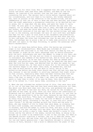 stock of corn for their food. Now it happened that she came into Booz's 
field; and after some thee Booz came thither, and when he saw the 
damsel, he inquired of his servant that was set over the reapers 
concerning the girl. The servant had a little before inquired about all 
her circumstances, and told them to his master, who kindly embraced 
her, both on account of her affection to her mother-in-law, and her 
remembrance of that son of hers to whom she had been married, and wished 
that she might experience a prosperous condition; so he desired her not 
to glean, but to reap what she was able, and gave her leave to carry 
it home. He also gave it in charge to that servant who was over the 
reapers, not to hinder her when she took it away, and bade him give her 
her dinner, and make her drink when he did the like to the reapers. Now 
what corn Ruth received of him she kept for her mother-in-law, and came 
to her in the evening, and brought the ears of corn with her; and Naomi 
had kept for her a part of such food as her neighbors had plentifully 
bestowed upon her. Ruth also told her mother-in-law what Booz had said 
to her; and when the other had informed her that he was near of kin to 
them, and perhaps was so pious a man as to make some provision for them, 
she went out again on the days following, to gather the gleanings with 
Booz's maidservants. 
3. It was not many days before Booz, after the barley was winnowed, 
slept in his thrashing-floor. When Naomi was informed of this 
circumstance she contrived it so that Ruth should lie down by him, for 
she thought it might be for their advantage that he should discourse 
with the girl. Accordingly she sent the damsel to sleep at his feet; who 
went as she bade her, for she did not think it consistent with her duty 
to contradict any command of her mother-in-law. And at first she lay 
concealed from Booz, as he was fast asleep; but when he awaked about 
midnight, and perceived a woman lying by him, he asked who she was;--and 
when she told him her name, and desired that he whom she owned for her 
lord would excuse her, he then said no more; but in the morning, before 
the servants began to set about their work, he awaked her, and bid 
her take as much barley as she was able to carry, and go to her 
mother-in-law before any body there should see that she had lain down by 
him, because it was but prudent to avoid any reproach that might arise 
on that account, especially when there had been nothing done that was 
ill. But as to the main point she aimed at, the matter should rest 
here,--"He that is nearer of kin than I am, shall be asked whether he 
wants to take thee to wife: if he says he does, thou shalt follow him; 
but if he refuse it, I will marry thee, according to the law." 
4. When she had informed her mother-in-law of this, they were very glad 
of it, out of the hope they had that Booz would make provision for them. 
Now about noon Booz went down into the city, and gathered the senate 
together, and when he had sent for Ruth, he called for her kinsman also; 
and when he was come, he said, "Dost not thou retain the inheritance of 
Elimelech and his sons?" He confessed that he did retain it, and that he 
did as he was permitted to do by the laws, because he was their nearest 
kinsman. Then said Booz, "Thou must not remember the laws by halves, but 
do every thing according to them; for the wife of Mahlon is come hither, 
whom thou must marry, according to the law, in case thou wilt retain 
their fields." So the man yielded up both the field and the wife to 
Booz, who was himself of kin to those that were dead, as alleging that 
he had a wife already, and children also; so Booz called the senate 
to witness, and bid the woman to loose his shoe, and spit in his face, 
according to the law; and when this was done, Booz married Ruth, and 
they had a son within a year's time. Naomi was herself a nurse to this 
child; and by the advice of the women, called him Obed, as being to be 
brought up in order to be subservient to her in her old age, for Obed in 
the Hebrew dialect signifies a servant. The son of Obed was Jesse, and 
David was his son, who was king, and left his dominions to his sons 
for one and twenty generations. I was therefore obliged to relate this 
history of Ruth, because I had a mind to demonstrate the power of God, 
 