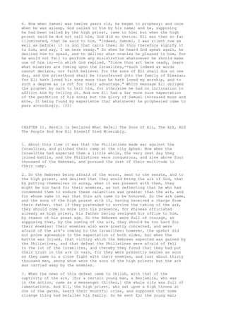 4. Now when Samuel was twelve years old, he began to prophesy: and once 
when he was asleep, God called to him by his name; and he, supposing 
he had been called by the high priest, came to him: but when the high 
priest said he did not call him, God did so thrice. Eli was then so far 
illuminated, that he said to him, "Indeed, Samuel, I was silent now as 
well as before: it is God that calls thee; do thou therefore signify it 
to him, and say, I am here ready." So when he heard God speak again, he 
desired him to speak, and to deliver what oracles he pleased to him, for 
he would not fail to perform any ministration whatsoever he should make 
use of him in;--to which God replied, "Since thou art here ready, learn 
what miseries are coming upon the Israelites,--such indeed as words 
cannot declare, nor faith believe; for the sons of Eli shall die on one 
day, and the priesthood shall be transferred into the family of Eleazar; 
for Eli hath loved his sons more than he hath loved my worship, and to 
such a degree as is not for their advantage." Which message Eli obliged 
the prophet by oath to tell him, for otherwise he had no inclination to 
afflict him by telling it. And now Eli had a far more sure expectation 
of the perdition of his sons; but the glory of Samuel increased more and 
more, it being found by experience that whatsoever he prophesied came to 
pass accordingly. [22] 
CHAPTER 11. Herein Is Declared What Befell The Sons Of Eli, The Ark, And 
The People And How Eli Himself Died Miserably. 
1. About this time it was that the Philistines made war against the 
Israelites, and pitched their camp at the city Aphek. Now when the 
Israelites had expected them a little while, the very next day they 
joined battle, and the Philistines were conquerors, and slew above four 
thousand of the Hebrews, and pursued the rest of their multitude to 
their camp. 
2. So the Hebrews being afraid of the worst, sent to the senate, and to 
the high priest, and desired that they would bring the ark of God, that 
by putting themselves in array, when it was present with them, they 
might be too hard for their enemies, as not reflecting that he who had 
condemned them to endure these calamities was greater than the ark, and 
for whose sake it was that this ark came to be honored. So the ark came, 
and the sons of the high priest with it, having received a charge from 
their father, that if they pretended to survive the taking of the ark, 
they should come no more into his presence, for Phineas officiated 
already as high priest, his father having resigned his office to him, 
by reason of his great age. So the Hebrews were full of courage, as 
supposing that, by the coming of the ark, they should be too hard for 
their enemies: their enemies also were greatly concerned, and were 
afraid of the ark's coming to the Israelites: however, the upshot did 
not prove agreeable to the expectation of both sides, but when the 
battle was joined, that victory which the Hebrews expected was gained by 
the Philistines, and that defeat the Philistines were afraid of fell 
to the lot of the Israelites, and thereby they found that they had put 
their trust in the ark in vain, for they were presently beaten as soon 
as they came to a close fight with their enemies, and lost about thirty 
thousand men, among whom were the sons of the high priest; but the ark 
was carried away by the enemies. 
3. When the news of this defeat came to Shiloh, with that of the 
captivity of the ark, [for a certain young man, a Benjamite, who was 
in the action, came as a messenger thither,] the whole city was full of 
lamentations. And Eli, the high priest, who sat upon a high throne at 
one of the gates, heard their mournful cries, and supposed that some 
strange thing had befallen his family. So he sent for the young man; 
 