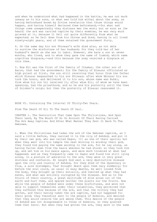 and when he understood what had happened in the battle, he was not much 
uneasy as to his sons, or what was told him withal about the army, as 
having beforehand known by Divine revelation that those things would 
happen, and having himself declared them beforehand,--for what sad 
things come unexpectedly they distress men the most; but as soon as [he 
heard] the ark was carried captive by their enemies, he was very much 
grieved at it, because it fell out quite differently from what he 
expected; so he fell down from his throne and died, having in all lived 
ninety-eight years, and of them retained the government forty. 
4. On the same day his son Phineas's wife died also, as not able 
to survive the misfortune of her husband; for they told her of her 
husband's death as she was in labor. However, she bare a son at seven 
months, who lived, and to whom they gave the name of Icabod, which name 
signifies disgrace,--and this because the army received a disgrace at 
this thee. 
5. Now Eli was the first of the family of Ithamar, the other son of 
Aaron, that had the government; for the family of Eleazar officiated as 
high priest at first, the son still receiving that honor from the father 
which Eleazar bequeathed to his son Phineas; after whom Abiezer his son 
took the honor, and delivered it to his son, whose name was Bukki, 
from whom his son Ozi received it; after whom Eli, of whom we have been 
speaking, had the priesthood, and so he and his posterity until the thee 
of Solomon's reign; but then the posterity of Eleazar reassumed it. 
BOOK VI. Containing The Interval Of Thirty-Two Years. 
From The Death Of Eli To The Death Of Saul. 
CHAPTER 1. The Destruction That Came Upon The Philistines, And Upon 
Their Land, By The Wrath Of Go On Account Of Their Having Carried 
The Ark Away Captive; And After What Manner They Sent It Back To The 
Hebrews. 
1. When the Philistines had taken the ark of the Hebrews captive, as I 
said a little before, they carried it to the city of Ashdod, and put it 
by their own god, who was called Dagon, [1] as one of their spoils; but 
when they went into his temple the next morning to worship their god, 
they found him paying the same worship to the ark, for he lay along, as 
having fallen down from the basis whereon he had stood: so they took him 
up, and set him on his basis again, and were much troubled at what had 
happened; and as they frequently came to Dagon and found him still lying 
along, in a posture of adoration to the ark, they were in very great 
distress and confusion. At length God sent a very destructive disease 
upon the city and country of Ashdod, for they died of the dysentery or 
flux, a sore distemper, that brought death upon them very suddenly; for 
before the soul could, as usual in easy deaths, be well loosed from 
the body, they brought up their entrails, and vomited up what they had 
eaten, and what was entirely corrupted by the disease. And as to the 
fruits of their country, a great multitude of mice arose out of the 
earth and hurt them, and spared neither the plants nor the fruits. Now 
while the people of Ashdod were under these misfortunes, and were not 
able to support themselves under their calamities, they perceived that 
they suffered thus because of the ark, and that the victory they had 
gotten, and their having taken the ark captive, had not happened for 
their good; they therefore sent to the people of Askelon, and desired 
that they would receive the ark among them. This desire of the people 
of Ashdod was not disagreeable to those of Askelon, so they granted 
them that favor. But when they had gotten the ark, they were in the same 
 