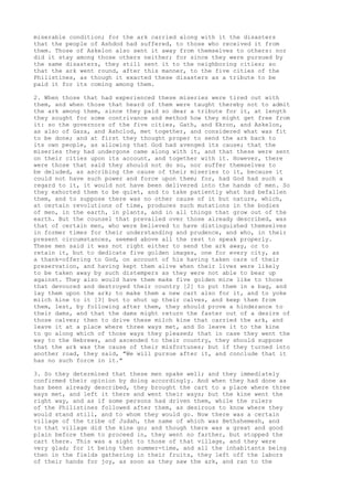 miserable condition; for the ark carried along with it the disasters 
that the people of Ashdod had suffered, to those who received it from 
them. Those of Askelon also sent it away from themselves to others: nor 
did it stay among those others neither; for since they were pursued by 
the same disasters, they still sent it to the neighboring cities; so 
that the ark went round, after this manner, to the five cities of the 
Philistines, as though it exacted these disasters as a tribute to be 
paid it for its coming among them. 
2. When those that had experienced these miseries were tired out with 
them, and when those that heard of them were taught thereby not to admit 
the ark among them, since they paid so dear a tribute for it, at length 
they sought for some contrivance and method how they might get free from 
it: so the governors of the five cities, Gath, and Ekron, and Askelon, 
as also of Gaza, and Ashclod, met together, and considered what was fit 
to be done; and at first they thought proper to send the ark back to 
its own people, as allowing that God had avenged its cause; that the 
miseries they had undergone came along with it, and that these were sent 
on their cities upon its account, and together with it. However, there 
were those that said they should not do so, nor suffer themselves to 
be deluded, as ascribing the cause of their miseries to it, because it 
could not have such power and force upon them; for, had God had such a 
regard to it, it would not have been delivered into the hands of men. So 
they exhorted them to be quiet, and to take patiently what had befallen 
them, and to suppose there was no other cause of it but nature, which, 
at certain revolutions of time, produces such mutations in the bodies 
of men, in the earth, in plants, and in all things that grow out of the 
earth. But the counsel that prevailed over those already described, was 
that of certain men, who were believed to have distinguished themselves 
in former times for their understanding and prudence, and who, in their 
present circumstances, seemed above all the rest to speak properly. 
These men said it was not right either to send the ark away, or to 
retain it, but to dedicate five golden images, one for every city, as 
a thank-offering to God, on account of his having taken care of their 
preservation, and having kept them alive when their lives were likely 
to be taken away by such distempers as they were not able to bear up 
against. They also would have them make five golden mice like to those 
that devoured and destroyed their country [2] to put them in a bag, and 
lay them upon the ark; to make them a new cart also for it, and to yoke 
milch kine to it [3] but to shut up their calves, and keep them from 
them, lest, by following after them, they should prove a hinderance to 
their dams, and that the dams might return the faster out of a desire of 
those calves; then to drive these milch kine that carried the ark, and 
leave it at a place where three ways met, and So leave it to the kine 
to go along which of those ways they pleased; that in case they went the 
way to the Hebrews, and ascended to their country, they should suppose 
that the ark was the cause of their misfortunes; but if they turned into 
another road, they said, "We will pursue after it, and conclude that it 
has no such force in it." 
3. So they determined that these men spake well; and they immediately 
confirmed their opinion by doing accordingly. And when they had done as 
has been already described, they brought the cart to a place where three 
ways met, and left it there and went their ways; but the kine went the 
right way, and as if some persons had driven them, while the rulers 
of the Philistines followed after them, as desirous to know where they 
would stand still, and to whom they would go. Now there was a certain 
village of the tribe of Judah, the name of which was Bethshemesh, and 
to that village did the kine go; and though there was a great and good 
plain before them to proceed in, they went no farther, but stopped the 
cart there. This was a sight to those of that village, and they were 
very glad; for it being then summer-time, and all the inhabitants being 
then in the fields gathering in their fruits, they left off the labors 
of their hands for joy, as soon as they saw the ark, and ran to the 
 