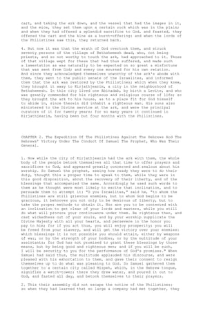 cart, and taking the ark down, and the vessel that had the images in it, 
and the mice, they set them upon a certain rock which was in the plain; 
and when they had offered a splendid sacrifice to God, and feasted, they 
offered the cart and the kine as a burnt-offering: and when the lords of 
the Philistines saw this, they returned back. 
4. But now it was that the wrath of God overtook them, and struck 
seventy persons of the village of Bethshemesh dead, who, not being 
priests, and so not worthy to touch the ark, had approached to it. Those 
of that village wept for these that had thus suffered, and made such 
a lamentation as was naturally to be expected on so great a misfortune 
that was sent from God; and every one mourned for his own relation. 
And since they acknowledged themselves unworthy of the ark's abode with 
them, they sent to the public senate of the Israelites, and informed 
them that the ark was restored by the Philistines; which when they knew, 
they brought it away to Kirjathjearim, a city in the neighborhood of 
Bethshemesh. In this city lived one Abinadab, by birth a Levite, and who 
was greatly commended for his righteous and religious course of life; so 
they brought the ark to his house, as to a place fit for God himself 
to abide in, since therein did inhabit a righteous man. His sons also 
ministered to the Divine service at the ark, and were the principal 
curators of it for twenty years; for so many years it continued in 
Kirjathjearim, having been but four months with the Philistines. 
CHAPTER 2. The Expedition Of The Philistines Against The Hebrews And The 
Hebrews' Victory Under The Conduct Of Samuel The Prophet, Who Was Their 
General. 
1. Now while the city of Kirjathjearim had the ark with them, the whole 
body of the people betook themselves all that time to offer prayers and 
sacrifices to God, and appeared greatly concerned and zealous about his 
worship. So Samuel the prophet, seeing how ready they were to do their 
duty, thought this a proper time to speak to them, while they were in 
this good disposition, about the recovery of their liberty, and of the 
blessings that accompanied the same. Accordingly he used such words to 
them as he thought were most likely to excite that inclination, and to 
persuade them to attempt it: "O you Israelites," said he, "to whom the 
Philistines are still grievous enemies, but to whom God begins to be 
gracious, it behooves you not only to be desirous of liberty, but to 
take the proper methods to obtain it. Nor are you to be contented with 
an inclination to get clear of your lords and masters, while you still 
do what will procure your continuance under them. Be righteous then, and 
cast wickedness out of your souls, and by your worship supplicate the 
Divine Majesty with all your hearts, and persevere in the honor you 
pay to him; for if you act thus, you will enjoy prosperity; you will 
be freed from your slavery, and will get the victory over your enemies: 
which blessings it is not possible you should attain, either by weapons 
of war, or by the strength of your bodies, or by the multitude of your 
assistants; for God has not promised to grant these blessings by those 
means, but by being good and righteous men; and if you will be such, 
I will be security to you for the performance of God's promises." When 
Samuel had said thus, the multitude applauded his discourse, and were 
pleased with his exhortation to them, and gave their consent to resign 
themselves up to do what was pleasing to God. So Samuel gathered them 
together to a certain city called Mizpeh, which, in the Hebrew tongue, 
signifies a watch-tower; there they drew water, and poured it out to 
God, and fasted all day, and betook themselves to their prayers. 
2. This their assembly did not escape the notice of the Philistines: 
so when they had learned that so large a company had met together, they 
 