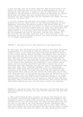 a very wise man, and one of great sagacity, when he discoursed on any 
subject he undertook; and this not only in understanding it, but in 
persuading other men also to assent to him. He communicated to them 
arithmetic, and delivered to them the science of astronomy; for before 
Abram came into Egypt they were unacquainted with those parts of 
learning; for that science came from the Chaldeans into Egypt, and from 
thence to the Greeks also. 
3. As soon as Abram was come back into Canaan, he parted the land 
between him and Lot, upon account of the tumultuous behavior of their 
shepherds, concerning the pastures wherein they should feed their 
flocks. However, he gave Lot his option, or leave, to choose which lands 
he would take; and he took himself what the other left, which were the 
lower grounds at the foot of the mountains; and he himself dwelt in 
Hebron, which is a city seven years more ancient than Tunis of Egypt. 
But Lot possessed the land of the plain, and the river Jordan, not 
far from the city of Sodom, which was then a fine city, but is now 
destroyed, by the will and wrath of God, the cause of which I shall show 
in its proper place hereafter. 
CHAPTER 9. The Destruction Of The Sodomites By The Assyrian War. 
At this time, when the Assyrians had the dominion over Asia, the people 
of Sodom were in a flourishing condition, both as to riches and the 
number of their youth. There were five kings that managed the affairs 
of this county: Ballas, Barsas, Senabar, and Sumobor, with the king of 
Bela; and each king led on his own troops: and the Assyrians made war 
upon them; and, dividing their army into four parts, fought against 
them. Now every part of the army had its own commander; and when the 
battle was joined, the Assyrians were conquerors, and imposed a tribute 
on the kings of the Sodomites, who submitted to this slavery twelve 
years; and so long they continued to pay their tribute: but on the 
thirteenth year they rebelled, and then the army of the Assyrians came 
upon them, under their commanders Amraphel, Arioch, Chodorlaomer, 
and Tidal. These kings had laid waste all Syria, and overthrown the 
offspring of the giants. And when they were come over against Sodom, 
they pitched their camp at the vale called the Slime Pits, for at that 
time there were pits in that place; but now, upon the destruction of the 
city of Sodom, that vale became the Lake Asphaltites, as it is called. 
However, concerning this lake we shall speak more presently. Now when 
the Sodomites joined battle with the Assyrians, and the fight was very 
obstinate, many of them were killed, and the rest were carried captive; 
among which captives was Lot, who had come to assist the Sodomites. 
CHAPTER 10. How Abram Fought With The Assyrians, And Overcame Them, And 
Saved The Sodomite Prisoners, And Took From The Assyrians The Prey They 
Had Gotten. 
1. When, Abram heard of their calamity, he was at once afraid for Lot 
his kinsman, and pitied the Sodomites, his friends and neighbors; and 
thinking it proper to afford them assistance, he did not delay it, but 
marched hastily, and the fifth night fell upon the Assyrians, near Dan, 
for that is the name of the other spring of Jordan; and before they 
could arm themselves, he slew some as they were in their beds, before 
they could suspect any harm; and others, who were not yet gone to sleep, 
but were so drunk they could not fight, ran away. Abram pursued after 
 