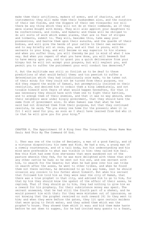 make them their artificers, makers of armor, and of chariots, and of 
instruments; they will make them their husbandmen also, and the curators 
of their own fields, and the diggers of their own vineyards; nor will 
there be any thing which they will not do at their commands, as if they 
were slaves bought with money. They will also appoint your daughters to 
be confectioners, and cooks, and bakers; and these will be obliged to 
do all sorts of work which women slaves, that are in fear of stripes 
and torments, submit to. They will, besides this, take away your 
possessions, and bestow them upon their eunuchs, and the guards of their 
bodies, and will give the herds of your cattle to their own servants: 
and to say briefly all at once, you, and all that is yours, will be 
servants to your king, and will become no way superior to his slaves; 
and when you suffer thus, you will thereby be put in mind of what I now 
say. And when you repent of what you have done, you will beseech God 
to have mercy upon you, and to grant you a quick deliverance from your 
kings; but he will not accept your prayers, but will neglect you, and 
permit you to suffer the punishment your evil conduct has deserved." 
6. But the multitude was still so foolish as to be deaf to these 
predictions of what would befall them; and too peevish to suffer a 
determination which they had injudiciously once made, to be taken out 
of their mind; for they could not be turned from their purpose, nor 
did they regard the words of Samuel, but peremptorily insisted on their 
resolution, and desired him to ordain them a king immediately, and not 
trouble himself with fears of what would happen hereafter, for that it 
was necessary they should have with them one to fight their battles, 
and to avenge them of their enemies, and that it was no way absurd, when 
their neighbors were under kingly government, that they should have the 
same form of government also. So when Samuel saw that what he had 
said had not diverted them from their purpose, but that they continued 
resolute, he said, "Go you every one home for the present; when it is 
fit I will send for you, as soon as I shall have learned from God who it 
is that he will give you for your king." 
CHAPTER 4. The Appointment Of A King Over The Israelites, Whose Name Was 
Saul; And This By The Command Of God. 
1. Ther was one of the tribe of Benjamin, a man of a good family, and of 
a virtuous disposition; his name was Kish. He had a son, a young man of 
a comely countenance, and of a tall body, but his understanding and his 
mind were preferable to what was visible in him: they called him Saul. 
Now this Kish had some fine she-asses that were wandered out of the 
pasture wherein they fed, for he was more delighted with these than with 
any other cattle he had; so he sent out his son, and one servant with 
him, to search for the beasts; but when he had gone over his own tribe 
in search after the asses, he went to other tribes, and when he found 
them not there neither, he determined to go his way home, lest he should 
occasion any concern to his father about himself. But when his servant 
that followed him told him as they were near the city of Ramah, that 
there was a true prophet in that city, and advised him to go to him, for 
that by him they should know the upshot of the affair of their asses, he 
replied, That if they should go to him, they had nothing to give him as 
a reward for his prophecy, for their subsistence money was spent. The 
servant answered, that he had still the fourth part of a shekel, and he 
would present him with that; for they were mistaken out of ignorance, as 
not knowing that the prophet received no such reward [6] So they went to 
him; and when they were before the gates, they lit upon certain maidens 
that were going to fetch water, and they asked them which was the 
prophet's house. They showed them which it was; and bid them make haste 
before he sat down to supper, for he had invited many guests to a feast, 
 