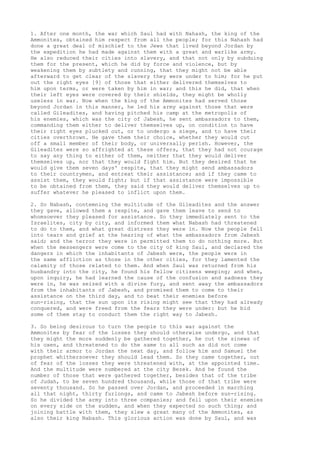 1. After one month, the war which Saul had with Nahash, the king of the 
Ammonites, obtained him respect from all the people; for this Nahash had 
done a great deal of mischief to the Jews that lived beyond Jordan by 
the expedition he had made against them with a great and warlike army. 
He also reduced their cities into slavery, and that not only by subduing 
them for the present, which he did by force and violence, but by 
weakening them by subtlety and cunning, that they might not be able 
afterward to get clear of the slavery they were under to him; for he put 
out the right eyes [9] of those that either delivered themselves to 
him upon terms, or were taken by him in war; and this he did, that when 
their left eyes were covered by their shields, they might be wholly 
useless in war. Now when the king of the Ammonites had served those 
beyond Jordan in this manner, he led his army against those that were 
called Gileadites, and having pitched his camp at the metropolis of 
his enemies, which was the city of Jabesh, he sent ambassadors to them, 
commanding them either to deliver themselves up, on condition to have 
their right eyes plucked out, or to undergo a siege, and to have their 
cities overthrown. He gave them their choice, whether they would cut 
off a small member of their body, or universally perish. However, the 
Gileadites were so affrighted at these offers, that they had not courage 
to say any thing to either of them, neither that they would deliver 
themselves up, nor that they would fight him. But they desired that he 
would give them seven days' respite, that they might send ambassadors 
to their countrymen, and entreat their assistance; and if they came to 
assist them, they would fight; but if that assistance were impossible 
to be obtained from them, they said they would deliver themselves up to 
suffer whatever he pleased to inflict upon them. 
2. So Nabash, contemning the multitude of the Gileadites and the answer 
they gave, allowed them a respite, and gave them leave to send to 
whomsoever they pleased for assistance. So they immediately sent to the 
Israelites, city by city, and informed them what Nabash had threatened 
to do to them, and what great distress they were in. Now the people fell 
into tears and grief at the hearing of what the ambassadors from Jabesh 
said; and the terror they were in permitted them to do nothing more. But 
when the messengers were come to the city of king Saul, and declared the 
dangers in which the inhabitants of Jabesh were, the people were in 
the same affliction as those in the other cities, for they lamented the 
calamity of those related to them. And when Saul was returned from his 
husbandry into the city, he found his fellow citizens weeping; and when, 
upon inquiry, he had learned the cause of the confusion and sadness they 
were in, he was seized with a divine fury, and sent away the ambassadors 
from the inhabitants of Jabesh, and promised them to come to their 
assistance on the third day, and to beat their enemies before 
sun-rising, that the sun upon its rising might see that they had already 
conquered, and were freed from the fears they were under: but he bid 
some of them stay to conduct them the right way to Jabesh. 
3. So being desirous to turn the people to this war against the 
Ammonites by fear of the losses they should otherwise undergo, and that 
they might the more suddenly be gathered together, he cut the sinews of 
his oxen, and threatened to do the same to all such as did not come 
with their armor to Jordan the next day, and follow him and Samuel the 
prophet whithersoever they should lead them. So they came together, out 
of fear of the losses they were threatened with, at the appointed time. 
And the multitude were numbered at the city Bezek. And he found the 
number of those that were gathered together, besides that of the tribe 
of Judah, to be seven hundred thousand, while those of that tribe were 
seventy thousand. So he passed over Jordan, and proceeded in marching 
all that night, thirty furlongs, and came to Jabesh before sun-rising. 
So he divided the army into three companies; and fell upon their enemies 
on every side on the sudden, and when they expected no such thing; and 
joining battle with them, they slew a great many of the Ammonites, as 
also their king Nabash. This glorious action was done by Saul, and was 
 