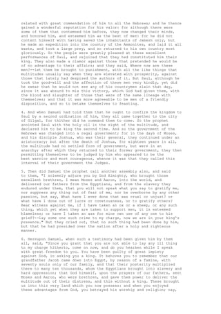 related with great commendation of him to all the Hebrews; and he thence 
gained a wonderful reputation for his valor: for although there were 
some of them that contemned him before, they now changed their minds, 
and honored him, and esteemed him as the best of men: for he did not 
content himself with having saved the inhabitants of Jabesh only, but 
he made an expedition into the country of the Ammonites, and laid it all 
waste, and took a large prey, and so returned to his own country most 
gloriously. So the people were greatly pleased at these excellent 
performances of Saul, and rejoiced that they had constituted him their 
king. They also made a clamor against those that pretended he would be 
of no advantage to their affairs; and they said, Where now are these 
men?--let them be brought to punishment, with all the like things that 
multitudes usually say when they are elevated with prosperity, against 
those that lately had despised the authors of it. But Saul, although he 
took the good-will and the affection of these men very kindly, yet did 
he swear that he would not see any of his countrymen slain that day, 
since it was absurd to mix this victory, which God had given them, with 
the blood and slaughter of those that were of the same lineage with 
themselves; and that it was more agreeable to be men of a friendly 
disposition, and so to betake themselves to feasting. 
4. And when Samuel had told them that he ought to confirm the kingdom to 
Saul by a second ordination of him, they all came together to the city 
of Gilgal, for thither did he command them to come. So the prophet 
anointed Saul with the holy oil in the sight of the multitude, and 
declared him to be king the second time. And so the government of the 
Hebrews was changed into a regal government; for in the days of Moses, 
and his disciple Joshua, who was their general, they continued under an 
aristocracy; but after the death of Joshua, for eighteen years in all, 
the multitude had no settled form of government, but were in an 
anarchy; after which they returned to their former government, they then 
permitting themselves to be judged by him who appeared to be the 
best warrior and most courageous, whence it was that they called this 
interval of their government the Judges. 
5. Then did Samuel the prophet call another assembly also, and said 
to them, "I solemnly adjure you by God Almighty, who brought those 
excellent brethren, I mean Moses and Aaron, into the world, and 
delivered our fathers from the Egyptians, and from the slavery they 
endured under them, that you will not speak what you say to gratify me, 
nor suppress any thing out of fear of me, nor be overborne by any other 
passion, but say, What have I ever done that was cruel or unjust? or 
what have I done out of lucre or covetousness, or to gratify others? 
Bear witness against me, if I have taken an ox or a sheep, or any such 
thing, which yet when they are taken to support men, it is esteemed 
blameless; or have I taken an ass for mine own use of any one to his 
grief?--lay some one such crime to my charge, now we are in your king's 
presence." But they cried out, that no such thing had been done by him, 
but that he had presided over the nation after a holy and righteous 
manner. 
6. Hereupon Samuel, when such a testimony had been given him by them 
all, said, "Since you grant that you are not able to lay any ill thing 
to my charge hitherto, come on now, and do you hearken while I speak 
with great freedom to you. You have been guilty of great impiety 
against God, in asking you a king. It behoves you to remember that our 
grandfather Jacob came down into Egypt, by reason of a famine, with 
seventy souls only of our family, and that their posterity multiplied 
there to many ten thousands, whom the Egyptians brought into slavery and 
hard oppression; that God himself, upon the prayers of our fathers, sent 
Moses and Aaron, who were brethren, and gave them power to deliver the 
multitude out of their distress, and this without a king. These brought 
us into this very land which you now possess: and when you enjoyed 
these advantages from God, you betrayed his worship and religion; nay, 
 