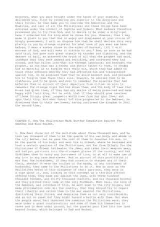 moreover, when you were brought under the hands of your enemies, he 
delivered you, first by rendering you superior to the Assyrians and 
their forces, he then made you to overcome the Ammonites and the 
Moabites, and last of all the Philistines; and these things have been 
achieved under the conduct of Jephtha and Gideon. What madness therefore 
possessed you to fly from God, and to desire to be under a king?--yet 
have I ordained him for king whom he chose for you. However, that I may 
make it plain to you that God is angry and displeased at your choice of 
kingly government, I will so dispose him that he shall declare this very 
plainly to you by strange signals; for what none of you ever saw here 
before, I mean a winter storm in the midst of harvest, [10] I will 
entreat of God, and will make it visible to you." Now, as soon as he had 
said this, God gave such great signals by thunder and lightning, and the 
descent of hail, as attested the truth of all that the prophet had said, 
insomuch that they were amazed and terrified, and confessed they had 
sinned, and had fallen into that sin through ignorance; and besought the 
prophet, as one that was a tender and gentle father to them, to render 
God so merciful as to forgive this their sin, which they had added to 
those other offenses whereby they had affronted him and transgressed 
against him. So he promised them that he would beseech God, and persuade 
him to forgive them these their sins. However, he advised them to be 
righteous, and to be good, and ever to remember the miseries that had 
befallen them on account of their departure from virtue: as also to 
remember the strange signs God had shown them, and the body of laws that 
Moses had given them, if they had any desire of being preserved and made 
happy with their king. But he said, that if they should grow careless 
of these things, great judgments would come from God upon them, and 
upon their king. And when Samuel had thus prophesied to the Hebrews, he 
dismissed them to their own homes, having confirmed the kingdom to Saul 
the second time. 
CHAPTER 6. How The Philistines Made Another Expedition Against The 
Hebrews And Were Beaten. 
1. Now Saul chose out of the multitude about three thousand men, and he 
took two thousand of them to be the guards of his own body, and abode in 
the city Bethel, but he gave the rest of them to Jonathan his son, to 
be the guards of his body; and sent him to Gibeah, where he besieged and 
took a certain garrison of the Philistines, not far from Gilgal; for the 
Philistines of Gibeah had beaten the Jews, and taken their weapons away, 
and had put garrisons into the strongest places of the country, and had 
forbidden them to carry any instrument of iron, or at all to make use of 
any iron in any case whatsoever. And on account of this prohibition it 
was that the husbandmen, if they had occasion to sharpen any of their 
tools, whether it were the coulter or the spade, or any instrument of 
husbandry, they came to the Philistines to do it. Now as soon as the 
Philistines heard of this slaughter of their garrison, they were in 
a rage about it, and, looking on this contempt as a terrible affront 
offered them, they made war against the Jews, with three hundred 
thousand footmen, and thirty thousand chariots, and six thousand horses; 
and they pitched their camp at the city Michmash. When Saul, the king of 
the Hebrews, was informed of this, he went down to the city Gilgal, and 
made proclamation over all the country, that they should try to regain 
their liberty; and called them to the war against the Philistines, 
diminishing their forces, and despising them as not very considerable, 
and as not so great but they might hazard a battle with them. But when 
the people about Saul observed how numerous the Philistines were, they 
were under a great consternation; and some of them hid themselves in 
caves and in dens under ground, but the greater part fled into the land 
beyond Jordan, which belonged to Gad and Reuben. 
 