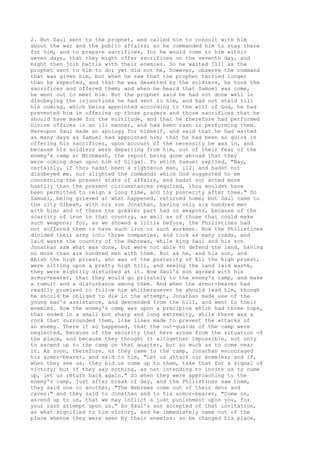 2. But Saul sent to the prophet, and called him to consult with him 
about the war and the public affairs; so he commanded him to stay there 
for him, and to prepare sacrifices, for he would come to him within 
seven days, that they might offer sacrifices on the seventh day, and 
might then join battle with their enemies. So he waited [11] as the 
prophet sent to him to do; yet did not he, however, observe the command 
that was given him, but when he saw that the prophet tarried longer 
than he expected, and that he was deserted by the soldiers, he took the 
sacrifices and offered them; and when he heard that Samuel was come, 
he went out to meet him. But the prophet said he had not done well in 
disobeying the injunctions he had sent to him, and had not staid till 
his coming, which being appointed according to the will of God, he had 
prevented him in offering up those prayers and those sacrifices that he 
should have made for the multitude, and that he therefore had performed 
Divine offices in an ill manner, and had been rash in performing them. 
Hereupon Saul made an apology for himself, and said that he had waited 
as many days as Samuel had appointed him; that he had been so quick in 
offering his sacrifices, upon account of the necessity he was in, and 
because his soldiers were departing from him, out of their fear of the 
enemy's camp at Michmash, the report being gone abroad that they 
were coming down upon him of Gilgal. To which Samuel replied, "Nay, 
certainly, if thou hadst been a righteous man, [12] and hadst not 
disobeyed me, nor slighted the commands which God suggested to me 
concerning the present state of affairs, and hadst not acted more 
hastily than the present circumstances required, thou wouldst have 
been permitted to reign a long time, and thy posterity after thee." So 
Samuel, being grieved at what happened, returned home; but Saul came to 
the city Gibeah, with his son Jonathan, having only six hundred men 
with him; and of these the greater part had no weapons, because of the 
scarcity of iron in that country, as well as of those that could make 
such weapons; for, as we showed a little before, the Philistines had 
not suffered them to have such iron or such workmen. Now the Philistines 
divided their army into three companies, and took as many roads, and 
laid waste the country of the Hebrews, while king Saul and his son 
Jonathan saw what was done, but were not able to defend the land, having 
no more than six hundred men with them. But as he, and his son, and 
Abiah the high priest, who was of the posterity of Eli the high priest, 
were sitting upon a pretty high hill, and seeing the land laid waste, 
they were mightily disturbed at it. Now Saul's son agreed with his 
armor-bearer, that they would go privately to the enemy's camp, and make 
a tumult and a disturbance among them. And when the armor-bearer had 
readily promised to follow him whithersoever he should lead him, though 
he should be obliged to die in the attempt, Jonathan made use of the 
young man's assistance, and descended from the hill, and went to their 
enemies. Now the enemy's camp was upon a precipice which had three tops, 
that ended in a small but sharp and long extremity, while there was a 
rock that surrounded them, like lines made to prevent the attacks of 
an enemy. There it so happened, that the out-guards of the camp were 
neglected, because of the security that here arose from the situation of 
the place, and because they thought it altogether impossible, not only 
to ascend up to the camp on that quarter, but so much as to come near 
it. As soon, therefore, as they came to the camp, Jonathan encouraged 
his armor-bearer, and said to him, "Let us attack our enemies; and if, 
when they see us, they bid us come up to them, take that for a signal of 
victory; but if they say nothing, as not intending to invite us to come 
up, let us return back again." So when they were approaching to the 
enemy's camp, just after break of day, and the Philistines saw them, 
they said one to another, "The Hebrews come out of their dens and 
caves:" and they said to Jonathan and to his armor-bearer, "Come on, 
ascend up to us, that we may inflict a just punishment upon you, for 
your rash attempt upon us." So Saul's son accepted of that invitation, 
as what signified to him victory, and he immediately came out of the 
place whence they were seen by their enemies: so he changed his place, 
 