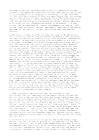 and came to the rock, which had none to guard it, because of its own 
strength; from thence they crept up with great labor and difficulty, and 
so far overcame by force the nature of the place, till they were able 
to fight with their enemies. So they fell upon them as they were asleep, 
and slew about twenty of them, and thereby filled them with disorder and 
surprise, insomuch that some of them threw away their entire armor and 
fled; but the greatest part, not knowing one another, because they were 
of different nations, suspected one another to be enemies, [for they 
did not imagine there were only two of the Hebrews that came up,] and 
so they fought one against another; and some of them died in the battle, 
and some, as they were flying away, were thrown down from the rock 
headlong. 
3. Now Saul's watchmen told the king that the camp of the Philistines 
was in confusion; then he inquired whether any body was gone away from 
the army; and when he heard that his son, and with him his armor-bearer, 
were absent, he bade the high priest take the garments of his high 
priesthood, and prophesy to him what success they should have; who said 
that they should get the victory, and prevail against their enemies. 
So he went out after the Philistines, and set upon them as they were 
slaying one another. Those also who had fled to dens and caves, upon 
hearing that Saul was gaining a victory, came running to him. When, 
therefore, the number of the Hebrews that came to Saul amounted to about 
ten thousand, he pursued the enemy, who were scattered all over the 
country; but then he fell into an action, which was a very unhappy one, 
and liable to be very much blamed; for, whether out of ignorance or 
whether out of joy for a victory gained so strangely, [for it frequently 
happens that persons so fortunate are not then able to use their reason 
consistently,] as he was desirous to avenge himself, and to exact a 
due punishment of the Philistines, he denounced a curse [13] upon the 
Hebrews: That if any one put a stop to his slaughter of the enemy, and 
fell on eating, and left off the slaughter or the pursuit before the 
night came on, and obliged them so to do, he should be accursed. Now 
after Saul had denounced this curse, since they were now in a wood 
belonging to the tribe of Ephraim, which was thick and full of bees, 
Saul's son, who did not hear his father denounce that curse, nor hear 
of the approbation the multitude gave to it, broke off a piece of a 
honey-comb, and ate part of it. But, in the mean time, he was informed 
with what a curse his father had forbidden them to taste any thing 
before sun-setting: so he left off eating, and said his father had not 
done well in this prohibition, because, had they taken some food, they 
had pursued the enemy with greater rigor and alacrity, and had both 
taken and slain many more of their enemies. 
4. When, therefore, they had slain many ten thousands of the 
Philistines, they fell upon spoiling the camp of the Philistines, but 
not till late in the evening. They also took a great deal of prey and 
cattle, and killed them, and ate them with their blood. This was told to 
the king by the scribes, that the multitude were sinning against God as 
they sacrificed, and were eating before the blood was well washed away, 
and the flesh was made clean. Then did Saul give order that a great 
stone should be rolled into the midst of them, and he made proclamation 
that they should kill their sacrifices upon it, and not feed upon the 
flesh with the blood, for that was not acceptable to God. And when all 
the people did as the king commanded them, Saul erected an altar there, 
and offered burnt-offerings upon it to God [14] This was the first altar 
that Saul built. 
5. So when Saul was desirous of leading his men to the enemy's camp 
before it was day, in order to plunder it, and when the soldiers were 
not unwilling to follow him, but indeed showed great readiness to do as 
he commanded them, the king called Ahitub the high priest, and enjoined 
him to know of God whether he would grant them the favor and permission 
to go against the enemy's camp, in order to destroy those that were 
 