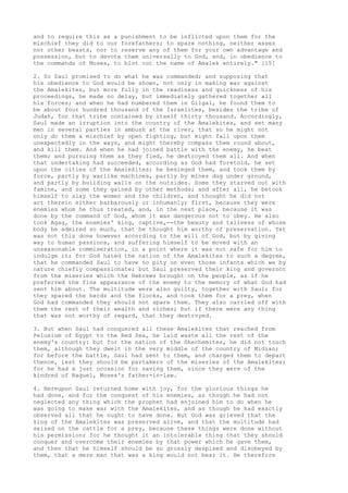 and to require this as a punishment to be inflicted upon them for the 
mischief they did to our forefathers; to spare nothing, neither asses 
nor other beasts, nor to reserve any of them for your own advantage and 
possession, but to devote them universally to God, and, in obedience to 
the commands of Moses, to blot out the name of Amalek entirely." [15] 
2. So Saul promised to do what he was commanded; and supposing that 
his obedience to God would be shown, not only in making war against 
the Amalekites, but more fully in the readiness and quickness of his 
proceedings, he made no delay, but immediately gathered together all 
his forces; and when he had numbered them in Gilgal, he found them to 
be about four hundred thousand of the Israelites, besides the tribe of 
Judah, for that tribe contained by itself thirty thousand. Accordingly, 
Saul made an irruption into the country of the Amalekites, and set many 
men in several parties in ambush at the river, that so he might not 
only do them a mischief by open fighting, but might fall upon them 
unexpectedly in the ways, and might thereby compass them round about, 
and kill them. And when he had joined battle with the enemy, he beat 
them; and pursuing them as they fled, he destroyed them all. And when 
that undertaking had succeeded, according as God had foretold, he set 
upon the cities of the Amalekites; he besieged them, and took them by 
force, partly by warlike machines, partly by mines dug under ground, 
and partly by building walls on the outsides. Some they starved out with 
famine, and some they gained by other methods; and after all, he betook 
himself to slay the women and the children, and thought he did not 
act therein either barbarously or inhumanly; first, because they were 
enemies whom he thus treated, and, in the next place, because it was 
done by the command of God, whom it was dangerous not to obey. He also 
took Agag, the enemies' king, captive,--the beauty and tallness of whose 
body he admired so much, that he thought him worthy of preservation. Yet 
was not this done however according to the will of God, but by giving 
way to human passions, and suffering himself to be moved with an 
unseasonable commiseration, in a point where it was not safe for him to 
indulge it; for God hated the nation of the Amalekites to such a degree, 
that he commanded Saul to have no pity on even those infants which we by 
nature chiefly compassionate; but Saul preserved their king and governor 
from the miseries which the Hebrews brought on the people, as if he 
preferred the fine appearance of the enemy to the memory of what God had 
sent him about. The multitude were also guilty, together with Saul; for 
they spared the herds and the flocks, and took them for a prey, when 
God had commanded they should not spare them. They also carried off with 
them the rest of their wealth and riches; but if there were any thing 
that was not worthy of regard, that they destroyed. 
3. But when Saul had conquered all these Amalekites that reached from 
Pelusium of Egypt to the Red Sea, he laid waste all the rest of the 
enemy's country: but for the nation of the Shechemites, he did not touch 
them, although they dwelt in the very middle of the country of Midian; 
for before the battle, Saul had sent to them, and charged them to depart 
thence, lest they should be partakers of the miseries of the Amalekites; 
for he had a just occasion for saving them, since they were of the 
kindred of Raguel, Moses's father-in-law. 
4. Hereupon Saul returned home with joy, for the glorious things he 
had done, and for the conquest of his enemies, as though he had not 
neglected any thing which the prophet had enjoined him to do when he 
was going to make war with the Amalekites, and as though he had exactly 
observed all that he ought to have done. But God was grieved that the 
king of the Amalekites was preserved alive, and that the multitude had 
seized on the cattle for a prey, because these things were done without 
his permission; for he thought it an intolerable thing that they should 
conquer and overcome their enemies by that power which he gave them, 
and then that he himself should be so grossly despised and disobeyed by 
them, that a mere man that was a king would not bear it. He therefore 
 
