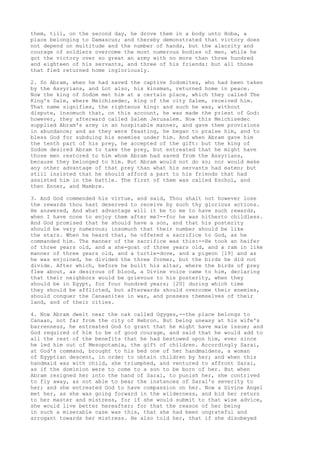 them, till, on the second day, he drove them in a body unto Hoba, a 
place belonging to Damascus; and thereby demonstrated that victory does 
not depend on multitude and the number of hands, but the alacrity and 
courage of soldiers overcome the most numerous bodies of men, while he 
got the victory over so great an army with no more than three hundred 
and eighteen of his servants, and three of his friends: but all those 
that fled returned home ingloriously. 
2. So Abram, when he had saved the captive Sodomites, who had been taken 
by the Assyrians, and Lot also, his kinsman, returned home in peace. 
Now the king of Sodom met him at a certain place, which they called The 
King's Dale, where Melchisedec, king of the city Salem, received him. 
That name signifies, the righteous king: and such he was, without 
dispute, insomuch that, on this account, he was made the priest of God: 
however, they afterward called Salem Jerusalem. Now this Melchisedec 
supplied Abram's army in an hospitable manner, and gave them provisions 
in abundance; and as they were feasting, he began to praise him, and to 
bless God for subduing his enemies under him. And when Abram gave him 
the tenth part of his prey, he accepted of the gift: but the king of 
Sodom desired Abram to take the prey, but entreated that he might have 
those men restored to him whom Abram had saved from the Assyrians, 
because they belonged to him. But Abram would not do so; nor would make 
any other advantage of that prey than what his servants had eaten; but 
still insisted that he should afford a part to his friends that had 
assisted him in the battle. The first of them was called Eschol, and 
then Enner, and Mambre. 
3. And God commended his virtue, and said, Thou shalt not however lose 
the rewards thou hast deserved to receive by such thy glorious actions. 
He answered, And what advantage will it be to me to have such rewards, 
when I have none to enjoy them after me?--for he was hitherto childless. 
And God promised that he should have a son, and that his posterity 
should be very numerous; insomuch that their number should be like 
the stars. When he heard that, he offered a sacrifice to God, as he 
commanded him. The manner of the sacrifice was this:--He took an heifer 
of three years old, and a she-goat of three years old, and a ram in like 
manner of three years old, and a turtle-dove, and a pigeon [19] and as 
he was enjoined, he divided the three former, but the birds he did not 
divide. After which, before he built his altar, where the birds of prey 
flew about, as desirous of blood, a Divine voice came to him, declaring 
that their neighbors would be grievous to his posterity, when they 
should be in Egypt, for four hundred years; [20] during which time 
they should be afflicted, but afterwards should overcome their enemies, 
should conquer the Canaanites in war, and possess themselves of their 
land, and of their cities. 
4. Now Abram dwelt near the oak called Ogyges,--the place belongs to 
Canaan, not far from the city of Hebron. But being uneasy at his wife's 
barrenness, he entreated God to grant that he might have male issue; and 
God required of him to be of good courage, and said that he would add to 
all the rest of the benefits that he had bestowed upon him, ever since 
he led him out of Mesopotamia, the gift of children. Accordingly Sarai, 
at God's command, brought to his bed one of her handmaidens, a woman 
of Egyptian descent, in order to obtain children by her; and when this 
handmaid was with child, she triumphed, and ventured to affront Sarai, 
as if the dominion were to come to a son to be born of her. But when 
Abram resigned her into the hand of Sarai, to punish her, she contrived 
to fly away, as not able to bear the instances of Sarai's severity to 
her; and she entreated God to have compassion on her. Now a Divine Angel 
met her, as she was going forward in the wilderness, and bid her return 
to her master and mistress, for if she would submit to that wise advice, 
she would live better hereafter; for that the reason of her being 
in such a miserable case was this, that she had been ungrateful and 
arrogant towards her mistress. He also told her, that if she disobeyed 
 