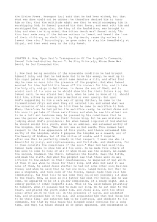 the Divine Power. Hereupon Saul said that he had been wicked, but that 
what was done could not be undone: he therefore desired him to honor 
him so far, that the multitude might see that he would accompany him in 
worshipping God. So Samuel granted him that favor, and went with him and 
worshipped God. Agag also, the king of the Amalekites, was brought to 
him; and when the king asked, How bitter death was? Samuel said, "As 
thou hast made many of the Hebrew mothers to lament and bewail the loss 
of their children, so shalt thou, by thy death, cause thy mother to 
lament thee also." Accordingly, he gave order to slay him immediately at 
Gilgal, and then went away to the city Ramah. 
CHAPTER 8. How, Upon Saul's Transgression Of The Prophet's Commands, 
Samuel Ordained Another Person To Be King Privately, Whose Name Was 
David, As God Commanded Him. 
1. Now Saul being sensible of the miserable condition he had brought 
himself into, and that he had made God to be his enemy, he went up to 
his royal palace at Gibeah, which name denotes a hill, and after that 
day he came no more into the presence of the prophet. And when Samuel 
mourned for him, God bid him leave off his concern for him, and to take 
the holy oil, and go to Bethlehem, to Jesse the son of Obed, and to 
anoint such of his sons as he should show him for their future king. But 
Samuel said, he was afraid lest Saul, when he came to know of it, should 
kill him, either by some private method or even openly. But upon 
God's suggesting to him a safe way of going thither, he came to the 
forementioned city; and when they all saluted him, and asked what was 
the occasion of his coming, he told them he came to sacrifice to God. 
When, therefore, he had gotten the sacrifice ready, he called Jesse and 
his sons to partake of those sacrifices; and when he saw his eldest son 
to be a tall and handsome man, he guessed by his comeliness that he 
was the person who was to be their future king. But he was mistaken in 
judging about God's providence; for when Samuel inquired of God whether 
he should anoint this youth, whom he so admired, and esteemed worthy of 
the kingdom, God said, "Men do not see as God seeth. Thou indeed hast 
respect to the fine appearance of this youth, and thence esteemest him 
worthy of the kingdom, while I propose the kingdom as a reward, not of 
the beauty of bodies, but of the virtue of souls, and I inquire 
after one that is perfectly comely in that respect; I mean one who is 
beautiful in piety, and righteousness, and fortitude, and obedience, for 
in them consists the comeliness of the soul." When God had said this, 
Samuel bade Jesse to show him all his sons. So he made five others of 
his sons to come to him; of all of whom Eliab was the eldest, Aminadab 
the second, Shammall the third, Nathaniel the fourth, Rael the fifth, 
and Asam the sixth. And when the prophet saw that these were no way 
inferior to the eldest in their countenances, he inquired of God which 
of them it was whom he chose for their king. And when God said it was 
none of them, he asked Jesse whether he had not some other sons besides 
these; and when he said that he had one more, named David, but that he 
was a shepherd, and took care of the flocks, Samuel bade them call him 
immediately, for that till he was come they could not possibly sit down 
to the feast. Now, as soon as his father had sent for David, and he was 
come, he appeared to be of a yellow complexion, of a sharp sight, and a 
comely person in other respects also. This is he, said Samuel privately 
to himself, whom it pleases God to make our king. So he sat down to the 
feast, and placed the youth under him, and Jesse also, with his other 
sons; after which he took oil in the presence of David, and anointed 
him, and whispered him in the ear, and acquainted him that God chose him 
to be their king; and exhorted him to be righteous, and obedient to his 
commands, for that by this means his kingdom would continue for a long 
time, and that his house should be of great splendor, and celebrated in 
 