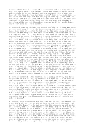 conquers shall have the reward of the conqueror and determine the war; 
for these shall serve those others to whom the conqueror shall belong; 
and certainly it is much better, and more prudent, to gain what you 
desire by the hazard of one man than of all." When he had said this, he 
retired to his own camp; but the next day he came again, and used the 
same words, and did not leave off for forty days together, to challenge 
the enemy in the same words, till Saul and his army were therewith 
terrified, while they put themselves in array as if they would fight, 
but did not come to a close battle. 
2. Now while this war between the Hebrews and the Philistines was going 
on, Saul sent away David to his father Jesse, and contented himself with 
those three sons of his whom he had sent to his assistance, and to be 
partners in the dangers of the war: and at first David returned to feed 
his sheep and his flocks; but after no long time he came to the camp of 
the Hebrews, as sent by his father, to carry provisions to his brethren, 
and to know what they were doing. While Goliath came again, and 
challenged them, and reproached them, that they had no man of valor 
among them that durst come down to fight him; and as David was talking 
with his brethren about the business for which his father had sent 
him, he heard the Philistine reproaching and abusing the army, and had 
indignation at it, and said to his brethren, "I am ready to fight a 
single combat with this adversary." Whereupon Eliab, his eldest brother, 
reproved him, and said that he spoke too rashly and improperly for one 
of his age, and bid him go to his flocks, and to his father. So he was 
abashed at his brother's words, and went away, but still he spake 
to some of the soldiers that he was willing to fight with him that 
challenged them. And when they had informed Saul what was the resolution 
of the young man, the king sent for him to come to him: and when the 
king asked what he had to say, he replied, "O king, be not cast down, 
nor afraid, for I will depress the insolence of this adversary, and will 
go down and fight with him, and will bring him under me, as tall and as 
great as he is, till he shall be sufficiently laughed at, and thy army 
shall get great glory, when he shall be slain by one that is not yet of 
man's estate, neither fit for fighting, nor capable of being intrusted 
with the marshalling an army, or ordering a battle, but by one that 
looks like a child, and is really no elder in age than a child." 
3. Now Saul wondered at the boldness and alacrity of David, but durst 
not presume on his ability, by reason of his age; but said he must on 
that account be too weak to fight with one that was skilled in the art 
of war. "I undertake this enterprise," said David, "in dependence 
on God's being with me, for I have had experience already of his 
assistance; for I once pursued after and caught a lion that assaulted my 
flocks, and took away a lamb from them; and I snatched the lamb out of 
the wild beast's mouth, and when he leaped upon me with violence, I took 
him by the tail, and dashed him against the ground. In the same manner 
did I avenge myself on a bear also; and let this adversary of ours 
be esteemed like one of these wild beasts, since he has a long while 
reproached our army, and blasphemed our God, who yet will reduce him 
under my power." 
4. However, Saul prayed that the end might be, by God's assistance, not 
disagreeable to the alacrity and boldness of the child; and said, "Go 
thy way to the fight." So he put about him his breastplate, and girded 
on his sword, and fitted the helmet to his head, and sent him away. But 
David was burdened with his armor, for he had not been exercised to 
it, nor had he learned to walk with it; so he said, "Let this armor be 
thine, O king, who art able to bear it; but give me leave to fight as 
thy servant, and as I myself desire." Accordingly he laid by the armor, 
and taking his staff with him, and putting five stones out of the brook 
into a shepherd's bag, and having a sling in his right hand, he went 
towards Goliath. But the adversary seeing him come in such a manner, 
disdained him, and jested upon him, as if he had not such weapons with 
 
