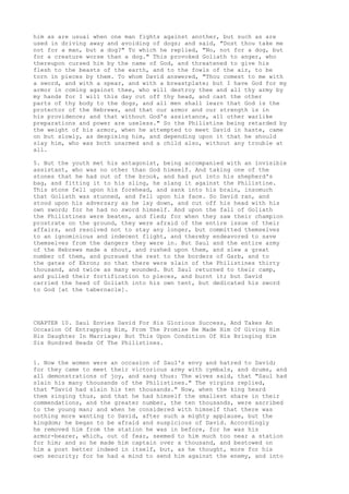 him as are usual when one man fights against another, but such as are 
used in driving away and avoiding of dogs; and said, "Dost thou take me 
not for a man, but a dog?" To which he replied, "No, not for a dog, but 
for a creature worse than a dog." This provoked Goliath to anger, who 
thereupon cursed him by the name of God, and threatened to give his 
flesh to the beasts of the earth, and to the fowls of the air, to be 
torn in pieces by them. To whom David answered, "Thou comest to me with 
a sword, and with a spear, and with a breastplate; but I have God for my 
armor in coming against thee, who will destroy thee and all thy army by 
my hands for I will this day cut off thy head, and cast the other 
parts of thy body to the dogs, and all men shall learn that God is the 
protector of the Hebrews, and that our armor and our strength is in 
his providence; and that without God's assistance, all other warlike 
preparations and power are useless." So the Philistine being retarded by 
the weight of his armor, when he attempted to meet David in haste, came 
on but slowly, as despising him, and depending upon it that he should 
slay him, who was both unarmed and a child also, without any trouble at 
all. 
5. But the youth met his antagonist, being accompanied with an invisible 
assistant, who was no other than God himself. And taking one of the 
stones that he had out of the brook, and had put into his shepherd's 
bag, and fitting it to his sling, he slang it against the Philistine. 
This stone fell upon his forehead, and sank into his brain, insomuch 
that Goliath was stunned, and fell upon his face. So David ran, and 
stood upon his adversary as he lay down, and cut off his head with his 
own sword; for he had no sword himself. And upon the fall of Goliath 
the Philistines were beaten, and fled; for when they saw their champion 
prostrate on the ground, they were afraid of the entire issue of their 
affairs, and resolved not to stay any longer, but committed themselves 
to an ignominious and indecent flight, and thereby endeavored to save 
themselves from the dangers they were in. But Saul and the entire army 
of the Hebrews made a shout, and rushed upon them, and slew a great 
number of them, and pursued the rest to the borders of Garb, and to 
the gates of Ekron; so that there were slain of the Philistines thirty 
thousand, and twice as many wounded. But Saul returned to their camp, 
and pulled their fortification to pieces, and burnt it; but David 
carried the head of Goliath into his own tent, but dedicated his sword 
to God [at the tabernacle]. 
CHAPTER 10. Saul Envies David For His Glorious Success, And Takes An 
Occasion Of Entrapping Him, From The Promise He Made Him Of Giving Him 
His Daughter In Marriage; But This Upon Condition Of His Bringing Him 
Six Hundred Heads Of The Philistines. 
1. Now the women were an occasion of Saul's envy and hatred to David; 
for they came to meet their victorious army with cymbals, and drums, and 
all demonstrations of joy, and sang thus: The wives said, that "Saul had 
slain his many thousands of the Philistines." The virgins replied, 
that "David had slain his ten thousands." Now, when the king heard 
them singing thus, and that he had himself the smallest share in their 
commendations, and the greater number, the ten thousands, were ascribed 
to the young man; and when he considered with himself that there was 
nothing more wanting to David, after such a mighty applause, but the 
kingdom; he began to be afraid and suspicious of David. Accordingly 
he removed him from the station he was in before, for he was his 
armor-bearer, which, out of fear, seemed to him much too near a station 
for him; and so he made him captain over a thousand, and bestowed on 
him a post better indeed in itself, but, as he thought, more for his 
own security; for he had a mind to send him against the enemy, and into 
 