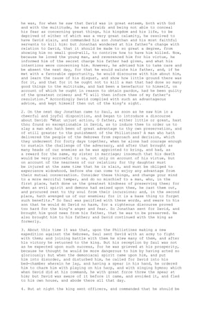he was, for when he saw that David was in great esteem, both with God 
and with the multitude, he was afraid; and being not able to conceal 
his fear as concerning great things, his kingdom and his life, to be 
deprived of either of which was a very great calamity, he resolved to 
have David slain, and commanded his son Jonathan and his most faithful 
servants to kill him: but Jonathan wondered at his father's change with 
relation to David, that it should be made to so great a degree, from 
showing him no small good-will, to contrive how to have him killed. Now, 
because he loved the young man, and reverenced him for his virtue, he 
informed him of the secret charge his father had given, and what his 
intentions were concerning him. However, he advised him to take care and 
be absent the next day, for that he would salute his father, and, if he 
met with a favorable opportunity, he would discourse with him about him, 
and learn the cause of his disgust, and show how little ground there was 
for it, and that for it he ought not to kill a man that had done so many 
good things to the multitude, and had been a benefactor to himself, on 
account of which he ought in reason to obtain pardon, had he been guilty 
of the greatest crimes; and "I will then inform thee of my father's 
resolution." Accordingly David complied with such an advantageous 
advice, and kept himself then out of the king's sight. 
2. On the next day Jonathan came to Saul, as soon as he saw him in a 
cheerful and joyful disposition, and began to introduce a discourse 
about David: "What unjust action, O father, either little or great, hast 
thou found so exceptionable in David, as to induce thee to order us to 
slay a man who hath been of great advantage to thy own preservation, and 
of still greater to the punishment of the Philistines? A man who hath 
delivered the people of the Hebrews from reproach and derision, which 
they underwent for forty days together, when he alone had courage enough 
to sustain the challenge of the adversary, and after that brought as 
many heads of our enemies as he was appointed to bring, and had, as 
a reward for the same, my sister in marriage; insomuch that his death 
would be very sorrowful to us, not only on account of his virtue, but 
on account of the nearness of our relation; for thy daughter must 
be injured at the same time that he is slain, and must be obliged to 
experience widowhood, before she can come to enjoy any advantage from 
their mutual conversation. Consider these things, and change your mind 
to a more merciful temper, and do no mischief to a man, who, in the 
first place, hath done us the greatest kindness of preserving thee; for 
when an evil spirit and demons had seized upon thee, he cast them out, 
and procured rest to thy soul from their incursions: and, in the second 
place, hath avenged us of our enemies; for it is a base thing to forget 
such benefits." So Saul was pacified with these words, and sware to his 
son that he would do David no harm, for a righteous discourse proved 
too hard for the king's anger and fear. So Jonathan sent for David, and 
brought him good news from his father, that he was to be preserved. He 
also brought him to his father; and David continued with the king as 
formerly. 
3. About this time it was that, upon the Philistines making a new 
expedition against the Hebrews, Saul sent David with an army to fight 
with them; and joining battle with them he slew many of them, and after 
his victory he returned to the king. But his reception by Saul was not 
as he expected upon such success, for he was grieved at his prosperity, 
because he thought he would be more dangerous to him by having acted so 
gloriously: but when the demoniacal spirit came upon him, and put 
him into disorder, and disturbed him, he called for David into his 
bed-chamber wherein he lay, and having a spear in his hand, he ordered 
him to charm him with playing on his harp, and with singing hymns; which 
when David did at his command, he with great force threw the spear at 
him; but David was aware of it before it came, and avoided it, and fled 
to his own house, and abode there all that day. 
4. But at night the king sent officers, and commanded that he should be 
 
