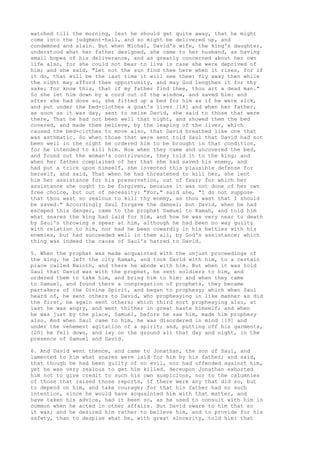 watched till the morning, lest he should get quite away, that he might 
come into the judgment-hall, and so might be delivered up, and 
condemned and slain. But when Michal, David's wife, the king's daughter, 
understood what her father designed, she came to her husband, as having 
small hopes of his deliverance, and as greatly concerned about her own 
life also, for she could not bear to live in case she were deprived of 
him; and she said, "Let not the sun find thee here when it rises, for if 
it do, that will be the last time it will see thee: fly away then while 
the night may afford thee opportunity, and may God lengthen it for thy 
sake; for know this, that if my father find thee, thou art a dead man." 
So she let him down by a cord out of the window, and saved him: and 
after she had done so, she fitted up a bed for him as if he were sick, 
and put under the bed-clothes a goat's liver [18] and when her father, 
as soon as it was day, sent to seize David, she said to those that were 
there, That he had not been well that night, and showed them the bed 
covered, and made them believe, by the leaping of the liver, which 
caused the bed-clothes to move also, that David breathed like one that 
was asthmatic. So when those that were sent told Saul that David had not 
been well in the night he ordered him to be brought in that condition, 
for he intended to kill him. Now when they came and uncovered the bed, 
and found out the woman's contrivance, they told it to the king; and 
when her father complained of her that she had saved his enemy, and 
had put a trick upon himself, she invented this plausible defense for 
herself, and said, That when he had threatened to kill her, she lent 
him her assistance for his preservation, out of fear; for which her 
assistance she ought to be forgiven, because it was not done of her own 
free choice, but out of necessity: "For," said she, "I do not suppose 
that thou wast so zealous to kill thy enemy, as thou wast that I should 
be saved." Accordingly Saul forgave the damsel; but David, when he had 
escaped this danger, came to the prophet Samuel to Ramah, and told him 
what snares the king had laid for him, and how he was very near to death 
by Saul's throwing a spear at him, although he had been no way guilty 
with relation to him, nor had he been cowardly in his battles with his 
enemies, but had succeeded well in them all, by God's assistance; which 
thing was indeed the cause of Saul's hatred to David. 
5. When the prophet was made acquainted with the unjust proceedings of 
the king, he left the city Ramah, and took David with him, to a certain 
place called Naioth, and there he abode with him. But when it was told 
Saul that David was with the prophet, he sent soldiers to him, and 
ordered them to take him, and bring him to him: and when they came 
to Samuel, and found there a congregation of prophets, they became 
partakers of the Divine Spirit, and began to prophesy; which when Saul 
heard of, he sent others to David, who prophesying in like manner as did 
the first, he again sent others; which third sort prophesying also, at 
last he was angry, and went thither in great haste himself; and when 
he was just by the place, Samuel, before he saw him, made him prophesy 
also. And when Saul came to him, he was disordered in mind [19] and 
under the vehement agitation of a spirit; and, putting off his garments, 
[20] he fell down, and lay on the ground all that day and night, in the 
presence of Samuel and David. 
6. And David went thence, and came to Jonathan, the son of Saul, and 
lamented to him what snares were laid for him by his father; and said, 
that though he had been guilty of no evil, nor had offended against him, 
yet he was very zealous to get him killed. Hereupon Jonathan exhorted 
him not to give credit to such his own suspicions, nor to the calumnies 
of those that raised those reports, if there were any that did so, but 
to depend on him, and take courage; for that his father had no such 
intention, since he would have acquainted him with that matter, and 
have taken his advice, had it been so, as he used to consult with him in 
common when he acted in other affairs. But David sware to him that so 
it was; and he desired him rather to believe him, and to provide for his 
safety, than to despise what he, with great sincerity, told him: that 
 