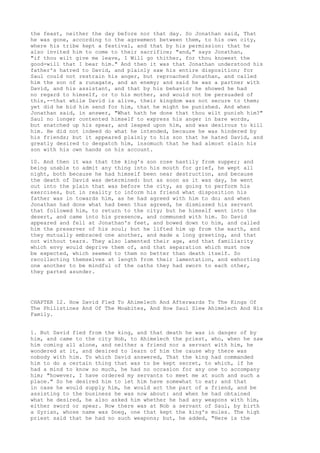 the feast, neither the day before nor that day. So Jonathan said, That 
he was gone, according to the agreement between them, to his own city, 
where his tribe kept a festival, and that by his permission: that he 
also invited him to come to their sacrifice; "and," says Jonathan, 
"if thou wilt give me leave, I Will go thither, for thou knowest the 
good-will that I bear him." And then it was that Jonathan understood his 
father's hatred to David, and plainly saw his entire disposition; for 
Saul could not restrain his anger, but reproached Jonathan, and called 
him the son of a runagate, and an enemy; and said he was a partner with 
David, and his assistant, and that by his behavior he showed he had 
no regard to himself, or to his mother, and would not be persuaded of 
this,--that while David is alive, their kingdom was not secure to them; 
yet did he bid him send for him, that he might be punished. And when 
Jonathan said, in answer, "What hath he done that thou wilt punish him?" 
Saul no longer contented himself to express his anger in bare words, 
but snatched up his spear, and leaped upon him, and was desirous to kill 
him. He did not indeed do what he intended, because he was hindered by 
his friends; but it appeared plainly to his son that he hated David, and 
greatly desired to despatch him, insomuch that he had almost slain his 
son with his own hands on his account. 
10. And then it was that the king's son rose hastily from supper; and 
being unable to admit any thing into his mouth for grief, he wept all 
night, both because he had himself been near destruction, and because 
the death of David was determined: but as soon as it was day, he went 
out into the plain that was before the city, as going to perform his 
exercises, but in reality to inform his friend what disposition his 
father was in towards him, as he had agreed with him to do; and when 
Jonathan had done what had been thus agreed, he dismissed his servant 
that followed him, to return to the city; but he himself went into the 
desert, and came into his presence, and communed with him. So David 
appeared and fell at Jonathan's feet, and bowed down to him, and called 
him the preserver of his soul; but he lifted him up from the earth, and 
they mutually embraced one another, and made a long greeting, and that 
not without tears. They also lamented their age, and that familiarity 
which envy would deprive them of, and that separation which must now 
be expected, which seemed to them no better than death itself. So 
recollecting themselves at length from their lamentation, and exhorting 
one another to be mindful of the oaths they had sworn to each other, 
they parted asunder. 
CHAPTER 12. How David Fled To Ahimelech And Afterwards To The Kings Of 
The Philistines And Of The Moabites, And How Saul Slew Ahimelech And His 
Family. 
1. But David fled from the king, and that death he was in danger of by 
him, and came to the city Nob, to Ahimelech the priest, who, when he saw 
him coming all alone, and neither a friend nor a servant with him, he 
wondered at it, and desired to learn of him the cause why there was 
nobody with him. To which David answered, That the king had commanded 
him to do a certain thing that was to be kept secret, to which, if he 
had a mind to know so much, he had no occasion for any one to accompany 
him; "however, I have ordered my servants to meet me at such and such a 
place." So he desired him to let him have somewhat to eat; and that 
in case he would supply him, he would act the part of a friend, and be 
assisting to the business he was now about: and when he had obtained 
what he desired, he also asked him whether he had any weapons with him, 
either sword or spear. Now there was at Nob a servant of Saul, by birth 
a Syrian, whose name was Doeg, one that kept the king's mules. The high 
priest said that he had no such weapons; but, he added, "Here is the 
 