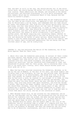 God, and went on still in her way, she should perish; but if she would 
return back, she should become the mother of a son who should reign over 
that country. These admonitions she obeyed, and returned to her master 
and mistress, and obtained forgiveness. A little while afterwards, she 
bare Ismael; which may be interpreted Heard of God, because God had 
heard his mother's prayer. 
5. The forementioned son was born to Abram when he was eighty-six years 
old: but when he was ninety-nine, God appeared to him, and promised him 
that he Should have a son by Sarai, and commanded that his name should 
be Isaac; and showed him, that from this son should spring great nations 
and kings, and that they should obtain all the land of Canaan by war, 
from Sidon to Egypt. But he charged him, in order to keep his posterity 
unmixed with others, that they should be circumcised in the flesh of 
their foreskin, and that this should be done on the eighth day after 
they were born: the reason of which circumcision I will explain in 
another place. And Abram inquiring also concerning Ismael, whether he 
should live or not, God signified to him that he should live to be very 
old, and should be the father of great nations. Abram therefore gave 
thanks to God for these blessings; and then he, and all his family, and 
his son Ismael, were circumcised immediately; the son being that day 
thirteen years of age, and he ninety-nine. 
CHAPTER 11. How God Overthrew The Nation Of The Sodomites, Out Of His 
Wrath Against Them For Their Sins. 
1. About this time the Sodomites grew proud, on account of their riches 
and great wealth; they became unjust towards men, and impious towards 
God, insomuch that they did not call to mind the advantages they 
received from him: they hated strangers, and abused themselves with 
Sodomitical practices. God was therefore much displeased at them, and 
determined to punish them for their pride, and to overthrow their city, 
and to lay waste their country, until there should neither plant nor 
fruit grow out of it. 
2. When God had thus resolved concerning the Sodomites, Abraham, as he 
sat by the oak of Mambre, at the door of his tent, saw three angels; and 
thinking them to be strangers, he rose up, and saluted them, and desired 
they would accept of an entertainment, and abide with him; to which, 
when they agreed, he ordered cakes of meal to be made presently; and 
when he had slain a calf, he roasted it, and brought it to them, as they 
sat under the oak. Now they made a show of eating; and besides, they 
asked him about his wife Sarah, where she was; and when he said she was 
within, they said they would come again hereafter, and find her become 
a mother. Upon which the woman laughed, and said that it was impossible 
she should bear children, since she was ninety years of age, and her 
husband was a hundred. Then they concealed themselves no longer, but 
declared that they were angels of God; and that one of them was sent to 
inform them about the child, and two of the overthrow of Sodom. 
3. When Abraham heard this, he was grieved for the Sodomites; and he 
rose up, and besought God for them, and entreated him that he would not 
destroy the righteous with the wicked. And when God had replied that 
there was no good man among the Sodomites; for if there were but ten 
such man among them, he would not punish any of them for their 
sins, Abraham held his peace. And the angels came to the city of the 
Sodomites, and Lot entreated them to accept of a lodging with him; for 
he was a very generous and hospitable man, and one that had learned to 
imitate the goodness of Abraham. Now when the Sodomites saw the young 
men to be of beautiful countenances, and this to an extraordinary 
 
