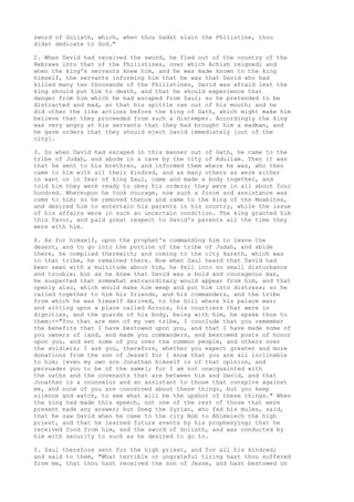sword of Goliath, which, when thou hadst slain the Philistine, thou 
didst dedicate to God." 
2. When David had received the sword, he fled out of the country of the 
Hebrews into that of the Philistines, over which Achish reigned; and 
when the king's servants knew him, and he was made known to the king 
himself, the servants informing him that he was that David who had 
killed many ten thousands of the Philistines, David was afraid lest the 
king should put him to death, and that he should experience that 
danger from him which he had escaped from Saul; so he pretended to be 
distracted and mad, so that his spittle ran out of his mouth; and he 
did other the like actions before the king of Gath, which might make him 
believe that they proceeded from such a distemper. Accordingly the king 
was very angry at his servants that they had brought him a madman, and 
he gave orders that they should eject David immediately [out of the 
city]. 
3. So when David had escaped in this manner out of Gath, he came to the 
tribe of Judah, and abode in a cave by the city of Adullam. Then it was 
that he sent to his brethren, and informed them where he was, who then 
came to him with all their kindred, and as many others as were either 
in want or in fear of king Saul, came and made a body together, and 
told him they were ready to obey his orders; they were in all about four 
hundred. Whereupon he took courage, now such a force and assistance was 
come to him; so he removed thence and came to the king of the Moabites, 
and desired him to entertain his parents in his country, while the issue 
of his affairs were in such an uncertain condition. The king granted him 
this favor, and paid great respect to David's parents all the time they 
were with him. 
4. As for himself, upon the prophet's commanding him to leave the 
desert, and to go into the portion of the tribe of Judah, and abide 
there, he complied therewith; and coming to the city Hareth, which was 
in that tribe, he remained there. Now when Saul heard that David had 
been seen with a multitude about him, he fell into no small disturbance 
and trouble; but as he knew that David was a bold and courageous man, 
he suspected that somewhat extraordinary would appear from him, and that 
openly also, which would make him weep and put him into distress; so he 
called together to him his friends, and his commanders, and the tribe 
from which he was himself derived, to the hill where his palace was; 
and sitting upon a place called Aroura, his courtiers that were in 
dignities, and the guards of his body, being with him, he spake thus to 
them:--"You that are men of my own tribe, I conclude that you remember 
the benefits that I have bestowed upon you, and that I have made some of 
you owners of land, and made you commanders, and bestowed posts of honor 
upon you, and set some of you over the common people, and others over 
the soldiers; I ask you, therefore, whether you expect greater and more 
donations from the son of Jesse? for I know that you are all inclinable 
to him; [even my own son Jonathan himself is of that opinion, and 
persuades you to be of the same]; for I am not unacquainted with 
the oaths and the covenants that are between him and David, and that 
Jonathan is a counselor and an assistant to those that conspire against 
me, and none of you are concerned about these things, but you keep 
silence and watch, to see what will be the upshot of these things." When 
the king had made this speech, not one of the rest of those that were 
present made any answer; but Doeg the Syrian, who fed his mules, said, 
that he saw David when he came to the city Nob to Ahimelech the high 
priest, and that he learned future events by his prophesying; that he 
received food from him, and the sword of Goliath, and was conducted by 
him with security to such as he desired to go to. 
5. Saul therefore sent for the high priest, and for all his kindred; 
and said to them, "What terrible or ungrateful tiring hast thou suffered 
from me, that thou hast received the son of Jesse, and hast bestowed on 
 