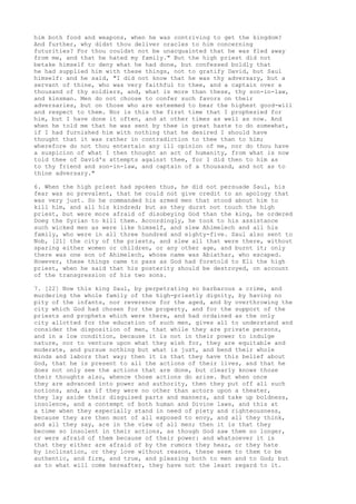 him both food and weapons, when he was contriving to get the kingdom? 
And further, why didst thou deliver oracles to him concerning 
futurities? For thou couldst not be unacquainted that he was fled away 
from me, and that he hated my family." But the high priest did not 
betake himself to deny what he had done, but confessed boldly that 
he had supplied him with these things, not to gratify David, but Saul 
himself: and he said, "I did not know that he was thy adversary, but a 
servant of thine, who was very faithful to thee, and a captain over a 
thousand of thy soldiers, and, what is more than these, thy son-in-law, 
and kinsman. Men do not choose to confer such favors on their 
adversaries, but on those who are esteemed to bear the highest good-will 
and respect to them. Nor is this the first time that I prophesied for 
him, but I have done it often, and at other times as well as now. And 
when he told me that he was sent by thee in great haste to do somewhat, 
if I had furnished him with nothing that he desired I should have 
thought that it was rather in contradiction to thee than to him; 
wherefore do not thou entertain any ill opinion of me, nor do thou have 
a suspicion of what I then thought an act of humanity, from what is now 
told thee of David's attempts against thee, for I did then to him as 
to thy friend and son-in-law, and captain of a thousand, and not as to 
thine adversary." 
6. When the high priest had spoken thus, he did not persuade Saul, his 
fear was so prevalent, that he could not give credit to an apology that 
was very just. So he commanded his armed men that stood about him to 
kill him, and all his kindred; but as they durst not touch the high 
priest, but were more afraid of disobeying God than the king, he ordered 
Doeg the Syrian to kill them. Accordingly, he took to his assistance 
such wicked men as were like himself, and slew Ahimelech and all his 
family, who were in all three hundred and eighty-five. Saul also sent to 
Nob, [21] the city of the priests, and slew all that were there, without 
sparing either women or children, or any other age, and burnt it; only 
there was one son of Ahimelech, whose name was Abiathar, who escaped. 
However, these things came to pass as God had foretold to Eli the high 
priest, when he said that his posterity should be destroyed, on account 
of the transgression of his two sons. 
7. [22] Now this king Saul, by perpetrating so barbarous a crime, and 
murdering the whole family of the high-priestly dignity, by having no 
pity of the infants, nor reverence for the aged, and by overthrowing the 
city which God had chosen for the property, and for the support of the 
priests and prophets which were there, and had ordained as the only 
city allotted for the education of such men, gives all to understand and 
consider the disposition of men, that while they are private persons, 
and in a low condition, because it is not in their power to indulge 
nature, nor to venture upon what they wish for, they are equitable and 
moderate, and pursue nothing but what is just, and bend their whole 
minds and labors that way; then it is that they have this belief about 
God, that he is present to all the actions of their lives, and that he 
does not only see the actions that are done, but clearly knows those 
their thoughts also, whence those actions do arise. But when once 
they are advanced into power and authority, then they put off all such 
notions, and, as if they were no other than actors upon a theater, 
they lay aside their disguised parts and manners, and take up boldness, 
insolence, and a contempt of both human and Divine laws, and this at 
a time when they especially stand in need of piety and righteousness, 
because they are then most of all exposed to envy, and all they think, 
and all they say, are in the view of all men; then it is that they 
become so insolent in their actions, as though God saw them no longer, 
or were afraid of them because of their power: and whatsoever it is 
that they either are afraid of by the rumors they hear, or they hate 
by inclination, or they love without reason, these seem to them to be 
authentic, and firm, and true, and pleasing both to men and to God; but 
as to what will come hereafter, they have not the least regard to it. 
 