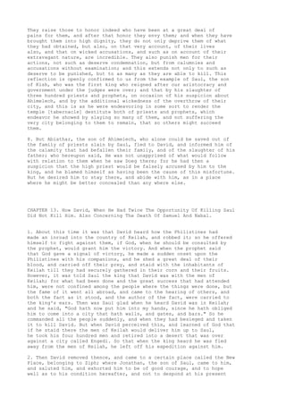 They raise those to honor indeed who have been at a great deal of 
pains for them, and after that honor they envy them; and when they have 
brought them into high dignity, they do not only deprive them of what 
they had obtained, but also, on that very account, of their lives 
also, and that on wicked accusations, and such as on account of their 
extravagant nature, are incredible. They also punish men for their 
actions, not such as deserve condemnation, but from calumnies and 
accusations without examination; and this extends not only to such as 
deserve to be punished, but to as many as they are able to kill. This 
reflection is openly confirmed to us from the example of Saul, the son 
of Kish, who was the first king who reigned after our aristocracy and 
government under the judges were over; and that by his slaughter of 
three hundred priests and prophets, on occasion of his suspicion about 
Ahimelech, and by the additional wickedness of the overthrow of their 
city, and this is as he were endeavoring in some sort to render the 
temple [tabernacle] destitute both of priests and prophets, which 
endeavor he showed by slaying so many of them, and not suffering the 
very city belonging to them to remain, that so others might succeed 
them. 
8. But Abiathar, the son of Ahimelech, who alone could be saved out of 
the family of priests slain by Saul, fled to David, and informed him of 
the calamity that had befallen their family, and of the slaughter of his 
father; who hereupon said, He was not unapprised of what would follow 
with relation to them when he saw Doeg there; for he had then a 
suspicion that the high priest would be falsely accused by him to the 
king, and he blamed himself as having been the cause of this misfortune. 
But he desired him to stay there, and abide with him, as in a place 
where he might be better concealed than any where else. 
CHAPTER 13. How David, When He Had Twice The Opportunity Of Killing Saul 
Did Not Kill Him. Also Concerning The Death Of Samuel And Nabal. 
1. About this time it was that David heard how the Philistines had 
made an inroad into the country of Keilah, and robbed it; so he offered 
himself to fight against them, if God, when he should be consulted by 
the prophet, would grant him the victory. And when the prophet said 
that God gave a signal of victory, he made a sudden onset upon the 
Philistines with his companions, and he shed a great deal of their 
blood, and carried off their prey, and staid with the inhabitants of 
Keilah till they had securely gathered in their corn and their fruits. 
However, it was told Saul the king that David was with the men of 
Keilah; for what had been done and the great success that had attended 
him, were not confined among the people where the things were done, but 
the fame of it went all abroad, and came to the hearing of others, and 
both the fact as it stood, and the author of the fact, were carried to 
the king's ears. Then was Saul glad when he heard David was in Keilah; 
and he said, "God hath now put him into my hands, since he hath obliged 
him to come into a city that hath walls, and gates, and bars." So he 
commanded all the people suddenly, and when they had besieged and taken 
it to kill David. But when David perceived this, and learned of God that 
if he staid there the men of Keilah would deliver him up to Saul, 
he took his four hundred men and retired into a desert that was over 
against a city called Engedi. So that when the king heard he was fled 
away from the men of Keilah, he left off his expedition against him. 
2. Then David removed thence, and came to a certain place called the New 
Place, belonging to Ziph; where Jonathan, the son of Saul, came to him, 
and saluted him, and exhorted him to be of good courage, and to hope 
well as to his condition hereafter, and not to despond at his present 
 