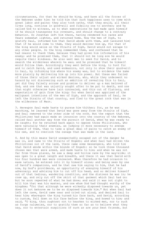 circumstances, for that he should be king, and have all the forces of 
the Hebrews under him: he told him that such happiness uses to come with 
great labor and pains: they also took oaths, that they would, all their 
lives long, continue in good-will and fidelity one to another; and he 
called God to witness, as to what execrations he had made upon himself 
if he should transgress his covenant, and should change to a contrary 
behavior. So Jonathan left him there, having rendered his cares and 
fears somewhat lighter, and returned home. Now the men of Ziph, to 
gratify Saul, informed him that David abode with them, and [assured him] 
that if he would come to them, they would deliver him up, for that if 
the king would seize on the Straits of Ziph, David would not escape to 
any other people. So the king commended them, and confessed that he 
had reason to thank them, because they had given him information of his 
enemy; and he promised them, that it should not be long ere he would 
requite their kindness. He also sent men to seek for David, and to 
search the wilderness wherein he was; and he promised that he himself 
would follow them. Accordingly they went before the king, to hunt for 
and to catch David, and used endeavors, not only to show their good-will 
to Saul, by informing him where his enemy was, but to evidence the same 
more plainly by delivering him up into his power. But these men failed 
of those their unjust and wicked desires, who, while they underwent no 
hazard by not discovering such an ambition of revealing this to Saul, 
yet did they falsely accuse and promise to deliver up a man beloved of 
God, and one that was unjustly sought after to be put to death, and one 
that might otherwise have lain concealed, and this out of flattery, and 
expectation of gain from the king; for when David was apprized of the 
malignant intentions of the men of Ziph, and the approach of Saul, he 
left the Straits of that country, and fled to the great rock that was in 
the wilderness of Maon. 
3. Hereupon Saul made haste to pursue him thither; for, as he was 
marching, he learned that David was gone away from the Straits of Ziph, 
and Saul removed to the other side of the rock. But the report that the 
Philistines had again made an incursion into the country of the Hebrews, 
called Saul another way from the pursuit of David, when he was ready to 
be caught; for he returned back again to oppose those Philistines, who 
were naturally their enemies, as judging it more necessary to avenge 
himself of them, than to take a great deal of pains to catch an enemy of 
his own, and to overlook the ravage that was made in the land. 
4. And by this means David unexpectedly escaped out of the danger he 
was in, and came to the Straits of Engedi; and when Saul had driven the 
Philistines out of the land, there came some messengers, who told him 
that David abode within the bounds of Engedi: so he took three thousand 
chosen men that were armed, and made haste to him; and when he was not 
far from those places, he saw a deep and hollow cave by the way-side; it 
was open to a great length and breadth, and there it was that David with 
his four hundred men were concealed. When therefore he had occasion to 
ease nature, he entered into it by himself alone; and being seen by one 
of David's companions, and he that saw him saying to him, that he had 
now, by God's providence, an opportunity of avenging himself of his 
adversary; and advising him to cut off his head, and so deliver himself 
out of that tedious, wandering condition, and the distress he was in; he 
rose up, and only cut off the skirt of that garment which Saul had on: 
but he soon repented of what he had done; and said it was not right to 
kill him that was his master, and one whom God had thought worthy of the 
kingdom; "for that although he were wickedly disposed towards us, yet 
does it not behoove me to be so disposed towards him." But when Saul had 
left the cave, David came near and cried out aloud, and desired Saul to 
hear him; whereupon the king turned his face back, and David, according 
to custom, fell down on his face before the king, and bowed to him; and 
said, "O king, thou oughtest not to hearken to wicked men, nor to such 
as forge calumnies, nor to gratify them so far as to believe what they 
say, nor to entertain suspicions of such as are your best friends, but 
 