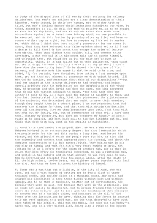 to judge of the dispositions of all men by their actions; for calumny 
deludes men, but men's own actions are a clear demonstration of their 
kindness. Words indeed, in their own nature, may be either true or 
false, but men's actions expose their intentions nakedly to our view. By 
these, therefore it will be well for thee to believe me, as to my regard 
to thee and to thy house, and not to believe those that frame such 
accusations against me as never came into my mind, nor are possible to 
be executed, and do this further by pursuing after my life, and have no 
concern either day or night, but how to compass my life and to murder 
me, which thing I think thou dost unjustly prosecute; for how comes it 
about, that thou hast embraced this false opinion about me, as if I had 
a desire to kill thee? Or how canst thou escape the crime of impiety 
towards God, when thou wishest thou couldst kill, and deemest thine 
adversary, a man who had it in his power this day to avenge himself, 
and to punish thee, but would not do it? nor make use of such an 
opportunity, which, if it had fallen out to thee against me, thou hadst 
not let it slip, for when I cut off the skirt of thy garment, I could 
have done the same to thy head." So he showed him the piece of his 
garment, and thereby made him agree to what he said to be true; and 
added, "I, for certain, have abstained from taking a just revenge upon 
thee, yet art thou not ashamed to prosecute me with unjust hatred. [23] 
May God do justice, and determine about each of our dispositions."--But 
Saul was amazed at the strange delivery he had received; and being 
greatly affected with the moderation and the disposition of the young 
man, he groaned; and when David had done the same, the king answered 
that he had the justest occasion to groan, "for thou hast been the 
author of good to me, as I have been the author of calamity to thee; and 
thou hast demonstrated this day, that thou possessest the righteousness 
of the ancients, who determined that men ought to save their enemies, 
though they caught them in a desert place. I am now persuaded that God 
reserves the kingdom for thee, and that thou wilt obtain the dominion 
over all the Hebrews. Give me then assurances upon oath, That thou wilt 
not root out my family, nor, out of remembrance of what evil I have done 
thee, destroy my posterity, but save and preserve my house." So David 
sware as he desired, and sent back Saul to his own kingdom; but he, and 
those that were with him, went up the Straits of Mastheroth. 
5. About this time Samuel the prophet died. He was a man whom the 
Hebrews honored in an extraordinary degree: for that lamentation which 
the people made for him, and this during a long time, manifested his 
virtue, and the affection which the people bore for him; as also did 
the solemnity and concern that appeared about his funeral, and about the 
complete observation of all his funeral rites. They buried him in his 
own city of Ramah; and wept for him a very great number of days, not 
looking on it as a sorrow for the death of another man, but as that in 
which they were every one themselves concerned. He was a righteous man, 
and gentle in his nature; and on that account he was very dear to God. 
Now he governed and presided over the people alone, after the death of 
Eli the high priest, twelve years, and eighteen years together with Saul 
the king. And thus we have finished the history of Samuel. 
6. There was a man that was a Ziphite, of the city of Maon, who was 
rich, and had a vast number of cattle; for he fed a flock of three 
thousand sheep, and another flock of a thousand goats. Now David had 
charged his associates to keep these flocks without hurt and without 
damage, and to do them no mischief, neither out of covetousness, nor 
because they were in want, nor because they were in the wilderness, and 
so could not easily be discovered, but to esteem freedom from injustice 
above all other motives, and to look upon the touching of what belonged 
to another man as a horrible crime, and contrary to the will of God. 
These were the instructions he gave, thinking that the favors he granted 
this man were granted to a good man, and one that deserved to have such 
care taken of his affairs. This man was Nabal, for that was his name,--a 
harsh man, and of a very wicked life, being like a cynic in the course 
 