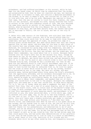 wickedness, and had suffered punishment on his account, while he had 
kept his own hands clean. At which time he understood that the wicked 
are prosecuted by God; that he does not overlook any man, but bestows on 
the good what is suitable to them, and inflicts a deserved punishment on 
the wicked. So he sent to Nabal's wife, and invited her to come to him, 
to live with him, and to be his wife. Whereupon she replied to those 
that came, that she was not worthy to touch his feet; however, she came, 
with all her servants, and became his wife, having received that honor 
on account of her wise and righteous course of life. She also obtained 
the same honor partly on account of her beauty. Now David had a wife 
before, whom he married from the city Abesar; for as to Michal, the 
daughter of king Saul, who had been David's wife, her father had given 
her in marriage to Phalti, the son of Laish, who was of the city of 
Gallim. 
9. After this came certain of the Ziphites, and told Saul that David 
was come again into their country, and if he would afford them his 
assistance, they could catch him. So he came to them with three thousand 
armed men; and upon the approach of night, he pitched his camp at a 
certain place called Hachilah. But when David heard that Saul was coming 
against him, he sent spies, and bid them let him know to what place of 
the country Saul was already come; and when they told him that he was at 
Hachilah, he concealed his going away from his companions, and came to 
Saul's camp, having taken with him Abishai, his sister Zeruiah's son, 
and Ahimelech the Hittite. Now Saul was asleep, and the armed men, with 
Abner their commander, lay round about him in a circle. Hereupon David 
entered into the king's tent; but he did neither kill Saul, though he 
knew where he lay, by the spear that was stuck down by him, nor did he 
give leave to Abishai, who would have killed him, and was earnestly bent 
upon it so to do; for he said it was a horrid crime to kill one that was 
ordained king by God, although he was a wicked man; for that he who 
gave him the dominion would in time inflict punishment upon him. So he 
restrained his eagerness; but that it might appear to have been in his 
power to have killed him when he refrained from it, he took his spear, 
and the cruse of water which stood by Saul as he lay asleep, without 
being perceived by any in the camp, who were all asleep, and went 
securely away, having performed every thing among the king's attendants 
that the opportunity afforded, and his boldness encouraged him to do. So 
when he had passed over a brook, and was gotten up to the top of a 
hill, whence he might be sufficiently heard, he cried aloud to Saul's 
soldiers, and to Abner their commander, and awaked them out of their 
sleep, and called both to him and to the people. Hereupon the commander 
heard him, and asked who it was that called him. To whom David replied, 
"It is I, the son of Jesse, whom you make a vagabond. But what is the 
matter? Dost thou, that art a man of so great dignity, and of the first 
rank in the king's court, take so little care of thy master's body? and 
is sleep of more consequence to thee than his preservation, and thy care 
of him? This negligence of yours deserves death, and punishment to be 
inflicted on you, who never perceived when, a little while ago, some of 
us entered into your camp, nay, as far as to the king himself, and to 
all the rest of you. If thou look for the king's spear and his cruse of 
water, thou wilt learn what a mighty misfortune was ready to overtake 
you in your very camp without your knowing it." Now when Saul knew 
David's voice, and understood that when he had him in his power while he 
was asleep, and his guards took no care of him, yet did not he kill him, 
but spared him, when he might justly have cut him off, he said that he 
owed him thanks for his preservation; and exhorted him to be of good 
courage, and not be afraid of suffering any mischief from him any more, 
and to return to his own home, for he was now persuaded that he did not 
love himself so well as he was loved by him: that he had driven away him 
that could guard him, and had given many demonstrations of his good-will 
to him: that he had forced him to live so long in a state of banishment, 
and in great fears of his life, destitute of his friends and his 
kindred, while still he was often saved by him, and frequently received 
 