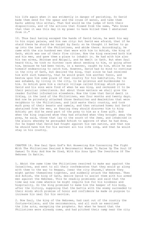 his life again when it was evidently in danger of perishing. So David 
bade them send for the spear and the cruse of water, and take them 
back; adding this withal, That God would be the judge of both their 
dispositions, and of the actions that flowed from the same, "who knows 
that then it was this day in my power to have killed thee I abstained 
from it." 
10. Thus Saul having escaped the hands of David twice, he went his way 
to his royal palace, and his own city: but David was afraid, that if he 
staid there he should be caught by Saul; so he thought it better to go 
up into the land of the Philistines, and abide there. Accordingly, he 
came with the six hundred men that were with him to Achish, the king of 
Gath, which was one of their five cities. Now the king received both him 
and his men, and gave them a place to inhabit in. He had with him also 
his two wives, Ahinoam and Abigail, and he dwelt in Gath. But when Saul 
heard this, he took no further care about sending to him, or going after 
him, because he had been twice, in a manner, caught by him, while he was 
himself endeavoring to catch him. However, David had no mind to continue 
in the city of Gath, but desired the king, that since he had received 
him with such humanity, that he would grant him another favor, and 
bestow upon him some place of that country for his habitation, for he 
was ashamed, by living in the city, to be grievous and burdensome to 
him. So Achish gave him a certain village called Ziklag; which place 
David and his sons were fond of when he was king, and reckoned it to be 
their peculiar inheritance. But about those matters we shall give the 
reader further information elsewhere. Now the time that David dwelt in 
Ziklag, in the land of the Philistines, was four months and twenty days. 
And now he privately attacked those Geshurites and Amalekites that were 
neighbors to the Philistines, and laid waste their country, and took 
much prey of their beasts and camels, and then returned home; but David 
abstained from the men, as fearing they should discover him to king 
Achish; yet did he send part of the prey to him as a free gift. And 
when the king inquired whom they had attacked when they brought away the 
prey, he said, those that lay to the south of the Jews, and inhabited in 
the plain; whereby he persuaded Achish to approve of what he had done, 
for he hoped that David had fought against his own nation, and that now 
he should have him for his servant all his life long, and that he would 
stay in his country. 
CHAPTER 14. Now Saul Upon God's Not Answering Him Concerning The Fight 
With The Philistines Desired A Necromantic Woman To Raise Up The Soul Of 
Samuel To Him; And How He Died, With His Sons Upon The Overthrow Of The 
Hebrews In Battle. 
1. About the same time the Philistines resolved to make war against the 
Israelites, and sent to all their confederates that they would go along 
with them to the war to Reggan, [near the city Shunem,] whence they 
might gather themselves together, and suddenly attack the Hebrews. Then 
did Achish, the king of Gath, desire David to assist them with his armed 
men against the Hebrews. This he readily promised; and said that the 
time was now come wherein he might requite him for his kindness and 
hospitality. So the king promised to make him the keeper of his body, 
after the victory, supposing that the battle with the enemy succeeded to 
their mind; which promise of honor and confidence he made on purpose to 
increase his zeal for his service. 
2. Now Saul, the king of the Hebrews, had cast out of the country the 
fortune-tellers, and the necromancers, and all such as exercised 
the like arts, excepting the prophets. But when he heard that the 
Philistines were already come, and had pitched their camp near the city 
 