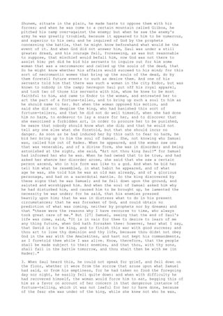 Shunem, situate in the plain, he made haste to oppose them with his 
forces; and when he was come to a certain mountain called Gilboa, he 
pitched his camp over-against the enemy; but when he saw the enemy's 
army he was greatly troubled, because it appeared to him to be numerous, 
and superior to his own; and he inquired of God by the prophets 
concerning the battle, that he might know beforehand what would be the 
event of it. And when God did not answer him, Saul was under a still 
greater dread, and his courage fell, foreseeing, as was but reasonable 
to suppose, that mischief would befall him, now God was not there to 
assist him; yet did he bid his servants to inquire out for him some 
woman that was a necromancer and called up the souls of the dead, that 
So he might know whether his affairs would succeed to his mind; for this 
sort of necromantic women that bring up the souls of the dead, do by 
them foretell future events to such as desire them. And one of his 
servants told him that there was such a woman in the city Endor, but was 
known to nobody in the camp; hereupon Saul put off his royal apparel, 
and took two of those his servants with him, whom he knew to be most 
faithful to him, and came to Endor to the woman, and entreated her to 
act the part of a fortune-teller, and to bring up such a soul to him as 
he should name to her. But when the woman opposed his motion, and 
said she did not despise the king, who had banished this sort of 
fortune-tellers, and that he did not do well himself, when she had done 
him no harm, to endeavor to lay a snare for her, and to discover that 
she exercised a forbidden art, in order to procure her to be punished, 
he sware that nobody should know what she did; and that he would not 
tell any one else what she foretold, but that she should incur no 
danger. As soon as he had induced her by this oath to fear no harm, he 
bid her bring up to him the soul of Samuel. She, not knowing who Samuel 
was, called him out of Hades. When he appeared, and the woman saw one 
that was venerable, and of a divine form, she was in disorder; and being 
astonished at the sight, she said, "Art not thou king Saul?" for Samuel 
had informed her who he was. When he had owned that to be true, and had 
asked her whence her disorder arose, she said that she saw a certain 
person ascend, who in his form was like to a god. And when he bid her 
tell him what he resembled, in what habit he appeared, and of what 
age he was, she told him he was an old man already, and of a glorious 
personage, and had on a sacerdotal mantle. So the king discovered by 
these signs that he was Samuel; and he fell down upon the ground, and 
saluted and worshipped him. And when the soul of Samuel asked him why 
he had disturbed him, and caused him to be brought up, he lamented the 
necessity he was under; for he said, that his enemies pressed 
heavily upon him; that he was in distress what to do in his present 
circumstances; that he was forsaken of God, and could obtain no 
prediction of what was coming, neither by prophets nor by dreams; and 
that "these were the reasons why I have recourse to time, who always 
took great care of me." But [27] Samuel, seeing that the end of Saul's 
life was come, said, "It is in vain for thee to desire to learn of me 
any thing future, when God hath forsaken thee: however, hear what I say, 
that David is to be king, and to finish this war with good success; and 
thou art to lose thy dominion and thy life, because thou didst not obey 
God in the war with the Amalekites, and hast not kept his commandments, 
as I foretold thee while I was alive. Know, therefore, that the people 
shall be made subject to their enemies, and that thou, with thy sons, 
shall fall in the battle tomorrow, and thou shalt then be with me [in 
Hades]." 
3. When Saul heard this, he could not speak for grief, and fell down on 
the floor, whether it were from the sorrow that arose upon what Samuel 
had said, or from his emptiness, for he had taken no food the foregoing 
day nor night, he easily fell quite down: and when with difficulty he 
had recovered himself, the woman would force him to eat, begging this of 
him as a favor on account of her concern in that dangerous instance of 
fortune-telling, which it was not lawful for her to have done, because 
of the fear she was under of the king, while she knew not who he was, 
 