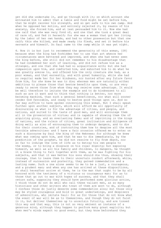 yet did she undertake it, and go through with it; on which account she 
entreated him to admit that a table and food might be set before him, 
that he might recover his strength, and so get safe to his own camp. And 
when he opposed her motion, and entirely rejected it, by reason of his 
anxiety, she forced him, and at last persuaded him to it. Now she had 
one calf that she was very fond of, and one that she took a great deal 
of care of, and fed it herself; for she was a woman that got her living 
by the labor of her own hands, and had no other possession but that one 
calf; this she killed, and made ready its flesh, and set it before his 
servants and himself. So Saul came to the camp while it was yet night. 
4. Now it is but just to recommend the generosity of this woman, [28] 
because when the king had forbidden her to use that art whence her 
circumstances were bettered and improved, and when she had never seen 
the king before, she still did not remember to his disadvantage that 
he had condemned her sort of learning, and did not refuse him as a 
stranger, and one that she had had no acquaintance with; but she had 
compassion upon him, and comforted him, and exhorted him to do what he 
was greatly averse to, and offered him the only creature she had, as a 
poor woman, and that earnestly, and with great humanity, while she had 
no requital made her for her kindness, nor hunted after any future favor 
from him, for she knew he was to die; whereas men are naturally either 
ambitious to please those that bestow benefits upon them, or are very 
ready to serve those from whom they may receive some advantage. It would 
be well therefore to imitate the example and to do kindnesses to all 
such as are in want and to think that nothing is better, nor more 
becoming mankind, than such a general beneficence, nor what will sooner 
render God favorable, and ready to bestow good things upon us. And so 
far may suffice to have spoken concerning this woman. But I shall speak 
further upon another subject, which will afford me all opportunity of 
discoursing on what is for the advantage of cities, and people, and 
nations, and suited to the taste of good men, and will encourage them 
all in the prosecution of virtue; and is capable of showing them the of 
acquiring glory, and an everlasting fame; and of imprinting in the kings 
of nations, and the rulers of cities, great inclination and diligence of 
doing well; as also of encouraging them to undergo dangers, and to die 
for their countries, and of instructing them how to despise all the most 
terrible adversities: and I have a fair occasion offered me to enter on 
such a discourse by Saul the king of the Hebrews; for although he knew 
what was coming upon him, and that he was to die immediately, by the 
prediction of the prophet, he did not resolve to fly from death, nor 
so far to indulge the love of life as to betray his own people to 
the enemy, or to bring a disgrace on his royal dignity; but exposing 
himself, as well as all his family and children, to dangers, he thought 
it a brave thing to fall together with them, as he was fighting for his 
subjects, and that it was better his sons should die thus, showing their 
courage, than to leave them to their uncertain conduct afterward, while, 
instead of succession and posterity, they gained commendation and a 
lasting name. Such a one alone seems to me to be a just, a courageous, 
and a prudent man; and when any one has arrived at these dispositions, 
or shall hereafter arrive at them, he is the man that ought to be by all 
honored with the testimony of a virtuous or courageous man: for as to 
those that go out to war with hopes of success, and that they shall 
return safe, supposing they should have performed some glorious action, 
I think those do not do well who call these valiant men, as so many 
historians and other writers who treat of them are wont to do, although 
I confess those do justly deserve some commendation also; but those only 
may be styled courageous and bold in great undertakings, and despisers 
of adversities, who imitate Saul: for as for those that do not know what 
the event of war will be as to themselves, and though they do not faint 
in it, but deliver themselves up to uncertain futurity, and are tossed 
this way and that way, this is not so very eminent an instance of a 
generous mind, although they happen to perform many great exploits; but 
when men's minds expect no good event, but they know beforehand they 
 