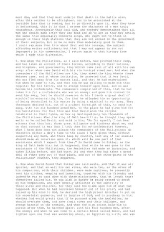 must die, and that they must undergo that death in the battle also, 
after this neither to be aftrighted, nor to be astonished at the 
terrible fate that is coming, but to go directly upon it, when they know 
it beforehand, this it is that I esteem the character of a man truly 
courageous. Accordingly this Saul did, and thereby demonstrated that all 
men who desire fame after they are dead are so to act as they may obtain 
the same: this especially concerns kings, who ought not to think it 
enough in their high stations that they are not wicked in the government 
of their subjects, but to be no more than moderately good to them. 
I could say more than this about Saul and his courage, the subject 
affording matter sufficient; but that I may not appear to run out 
improperly in his commendation, I return again to that history from 
which I made this digression. 
5. Now when the Philistines, as I said before, had pitched their camp, 
and had taken an account of their forces, according to their nations, 
and kingdoms, and governments, king Achish came last of all with his own 
army; after whom came David with his six hundred armed men. And when the 
commanders of the Philistines saw him, they asked the king whence these 
Hebrews came, and at whose invitation. He answered that it was David, 
who was fled away from his master Saul, and that he had entertained 
him when he came to him, and that now he was willing to make him this 
requital for his favors, and to avenge himself upon Saul, and so was 
become his confederate. The commanders complained of this, that he had 
taken him for a confederate who was an enemy; and gave him counsel to 
send him away, lest he should unawares do his friends a great deal of 
mischief by entertaining him, for that he afforded him an opportunity 
of being reconciled to his master by doing a mischief to our army. They 
thereupon desired him, out of a prudent foresight of this, to send him 
away, with his six hundred armed men, to the place he had given him for 
his habitation; for that this was that David whom the virgins 
celebrated in their hymns, as having destroyed many ten thousands of 
the Philistines. When the king of Gath heard this, he thought they spake 
well; so he called David, and said to him, "As for myself, I can bear 
witness that thou hast shown great diligence and kindness about me, and 
on that account it was that I took thee for my confederate; however, 
what I have done does not please the commanders of the Philistines; go 
therefore within a day's time to the place I have given thee, without 
suspecting any harm, and there keep my country, lest any of our enemies 
should make an incursion upon it, which will be one part of that 
assistance which I expect from thee." So David came to Ziklag, as the 
king of Gath bade him; but it happened, that while he was gone to the 
assistance of the Philistines, the Amalekites had made an incursion, and 
taken Ziklag before, and had burnt it; and when they had taken a great 
deal of other prey out of that place, and out of the other parts of the 
Philistines' country, they departed. 
6. Now when David found that Ziklag was laid waste, and that it was all 
spoiled, and that as well his own wives, who were two, as the wives of 
his companions, with their children, were made captives, he presently 
rent his clothes, weeping and lamenting, together with his friends; and 
indeed he was so cast down with these misfortunes, that at length tears 
themselves failed him. He was also in danger of being stoned to death 
by his companions, who were greatly afflicted at the captivity of 
their wives and children, for they laid the blame upon him of what had 
happened. But when he had recovered himself out of his grief, and had 
raised up his mind to God, he desired the high priest Abiathar to put on 
his sacerdotal garments, and to inquire of God, and to prophesy to him, 
whether God would grant; that if he pursued after the Amalekites, he 
should overtake them, and save their wives and their children, and 
avenge himself on the enemies. And when the high priest bade him to 
pursue after them, he marched apace, with his four hundred men, after 
the enemy; and when he was come to a certain brook called Besor, and had 
lighted upon one that was wandering about, an Egyptian by birth, who was 
 