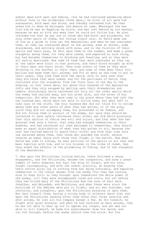 almost dead with want and famine, [for he had continued wandering about 
without food in the wilderness three days,] he first of all gave him 
sustenance, both meat and drink, and thereby refreshed him. He then 
asked him to whom he belonged, and whence he came. Whereupon the man 
told him he was an Egyptian by birth, and was left behind by his master, 
because he was so sick and weak that he could not follow him. He also 
informed him that he was one of those who had burnt and plundered, not 
only other parts of Judea, but Ziklag itself also. So David made use 
of him as a guide to find oat the Amalekites; and when he had overtaken 
them, as they lay scattered about on the ground, some at dinner, some 
disordered, and entirely drunk with wine, and in the fruition of their 
spoils and their prey, he fell upon them on the sudden, and made a great 
slaughter among them; for they were naked, and expected no such thing, 
but had betaken themselves to drinking and feasting; and so they were 
all easily destroyed. Now some of them that were overtaken as they lay 
at the table were slain in that posture, and their blood brought up with 
it their meat and their drink. They slew others of them as they were 
drinking to one another in their cups, and some of them when their full 
bellies had made them fall asleep; and for so many as had time to put on 
their armor, they slew them with the sword, with no less case than 
they did those that were naked; and for the partisans of David, they 
continued also the slaughter from the first hour of the day to the 
evening, so that there were, not above four hundred of the Amalekites 
left; and they only escaped by getting upon their dromedaries and 
camels. Accordingly David recovered not only all the other spoils which 
the enemy had carried away, but his wives also, and the wives of his 
companions. But when they were come to the place where they had left the 
two hundred men, which were not able to follow them, but were left to 
take care of the stuff, the four hundred men did not think fit to divide 
among them any other parts of what they had gotten, or of the prey, 
since they did not accompany them, but pretended to be feeble, and 
did not follow them in pursuit of the enemy, but said they should be 
contented to have safely recovered their wives; yet did David pronounce 
that this opinion of theirs was evil and unjust, and that when God had 
granted them such a favor, that they had avenged themselves on their 
enemies, and had recovered all that belonged to themselves, they should 
make an equal distribution of what they had gotten to all, because the 
rest had tarried behind to guard their stuff; and from that time this 
law obtained among them, that those who guarded the stuff, should 
receive an equal share with those that fought in the battle. Now when 
David was come to Ziklag, he sent portions of the spoils to all that had 
been familiar with him, and to his friends in the tribe of Judah. And 
thus ended the affairs of the plundering of Ziklag, and of the slaughter 
of the Amalekites. 
7. Now upon the Philistines joining battle, there followed a sharp 
engagement, and the Philistine, became the conquerors, and slew a great 
number of their enemies; but Saul the king of Israel, and his sons, 
fought courageously, and with the utmost alacrity, as knowing that 
their entire glory lay in nothing else but dying honorably, and exposing 
themselves to the utmost danger from the enemy [for they had nothing 
else to hope for]; so they brought upon themselves the whole power of 
the enemy, till they were encompassed round and slain, but not before 
they had killed many of the Philistines Now the sons of Saul were 
Jonathan, and Abinadab, and Malchisua; and when these were slain the 
multitude of the Hebrews were put to flight, and all was disorder, and 
confusion, and slaughter, upon the Philistines pressing in upon them. 
But Saul himself fled, having a strong body of soldiers about him; and 
upon the Philistines sending after them those that threw javelins and 
shot arrows, he lost all his company except a few. As for himself, he 
fought with great bravery; and when he had received so many wounds, that 
he was not able to bear up nor to oppose any longer, and yet was not 
able to kill himself, he bade his armor-bearer draw his sword, and 
run him through, before the enemy should take him alive. But his 
 