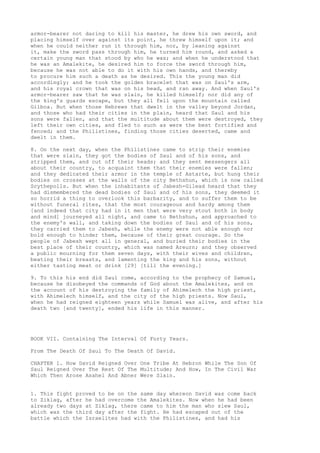 armor-bearer not daring to kill his master, he drew his own sword, and 
placing himself over against its point, he threw himself upon it; and 
when he could neither run it through him, nor, by leaning against 
it, make the sword pass through him, he turned him round, and asked a 
certain young man that stood by who he was; and when he understood that 
he was an Amalekite, he desired him to force the sword through him, 
because he was not able to do it with his own hands, and thereby 
to procure him such a death as he desired. This the young man did 
accordingly; and he took the golden bracelet that was on Saul's arm, 
and his royal crown that was on his head, and ran away. And when Saul's 
armor-bearer saw that he was slain, he killed himself; nor did any of 
the king's guards escape, but they all fell upon the mountain called 
Gilboa. But when those Hebrews that dwelt in the valley beyond Jordan, 
and those who had their cities in the plain, heard that Saul and his 
sons were fallen, and that the multitude about them were destroyed, they 
left their own cities, and fled to such as were the best fortified and 
fenced; and the Philistines, finding those cities deserted, came and 
dwelt in them. 
8. On the next day, when the Philistines came to strip their enemies 
that were slain, they got the bodies of Saul and of his sons, and 
stripped them, and cut off their heads; and they sent messengers all 
about their country, to acquaint them that their enemies were fallen; 
and they dedicated their armor in the temple of Astarte, but hung their 
bodies on crosses at the walls of the city Bethshun, which is now called 
Scythepolls. But when the inhabitants of Jabesh-Gilead heard that they 
had dismembered the dead bodies of Saul and of his sons, they deemed it 
so horrid a thing to overlook this barbarity, and to suffer them to be 
without funeral rites, that the most courageous and hardy among them 
[and indeed that city had in it men that were very stout both in body 
and mind] journeyed all night, and came to Bethshun, and approached to 
the enemy's wall, and taking down the bodies of Saul and of his sons, 
they carried them to Jabesh, while the enemy were not able enough nor 
bold enough to hinder them, because of their great courage. So the 
people of Jabesh wept all in general, and buried their bodies in the 
best place of their country, which was named Areurn; and they observed 
a public mourning for them seven days, with their wives and children, 
beating their breasts, and lamenting the king and his sons, without 
either tasting meat or drink [29] [till the evening.] 
9. To this his end did Saul come, according to the prophecy of Samuel, 
because he disobeyed the commands of God about the Amalekites, and on 
the account of his destroying the family of Ahimelech the high priest, 
with Ahimelech himself, and the city of the high priests. Now Saul, 
when he had reigned eighteen years while Samuel was alive, and after his 
death two [and twenty], ended his life in this manner. 
BOOK VII. Containing The Interval Of Forty Years. 
From The Death Of Saul To The Death Of David. 
CHAPTER 1. How David Reigned Over One Tribe At Hebron While The Son Of 
Saul Reigned Over The Rest Of The Multitude; And How, In The Civil War 
Which Then Arose Asahel And Abner Were Slain. 
1. This fight proved to be on the same day whereon David was come back 
to Ziklag, after he had overcome the Amalekites. Now when he had been 
already two days at Ziklag, there came to him the man who slew Saul, 
which was the third day after the fight. He had escaped out of the 
battle which the Israelites had with the Philistines, and had his 
 