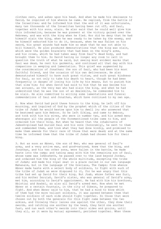 clothes rent, and ashes upon his head. And when he made his obeisance to 
David, he inquired of him whence he came. He replied, from the battle of 
the Israelites; and he informed him that the end of it was unfortunate, 
many ten thousands of the Israelites having been cut off, and Saul, 
together with his sons, slain. He also said that he could well give him 
this information, because he was present at the victory gained over the 
Hebrews, and was with the king when he fled. Nor did he deny that he had 
himself slain the king, when he was ready to be taken by the enemy, and 
he himself exhorted him to do it, because, when he was fallen on his 
sword, his great wounds had made him so weak that he was not able to 
kill himself. He also produced demonstrations that the king was slain, 
which were the golden bracelets that had been on the king's arms, 
and his crown, which he had taken away from Saul's dead body, and had 
brought them to him. So David having no longer any room to call in 
question the truth of what he said, but seeing most evident marks that 
Saul was dead, he rent his garments, and continued all that day with his 
companions in weeping and lamentation. This grief was augmented by 
the consideration of Jonathan; the son of Saul, who had been his most 
faithful friend, and the occasion of his own deliverance. He also 
demonstrated himself to have such great virtue, and such great kindness 
for Saul, as not only to take his death to heart, though he had been 
frequently in danger of losing his life by his means, but to punish him 
that slew him; for when David had said to him that he was become his 
own accuser, as the very man who had slain the king, and when he had 
understood that he was the son of an Amalekite, he commanded him to 
be slain. He also committed to writing some lamentations and funeral 
commendations of Saul and Jonathan, which have continued to my own age. 
2. Now when David had paid these honors to the king, he left off his 
mourning, and inquired of God by the prophet which of the cities of the 
tribe of Judah he would bestow upon him to dwell in; who answered that 
he bestowed upon him Hebron. So he left Ziklag, and came to Hebron, 
and took with him his wives, who were in number two, and his armed men; 
whereupon all the people of the forementioned tribe came to him, and 
ordained him their king. But when he heard that the inhabitants of 
Jabesh-gilead had buried Saul and his sons [honorably], he sent to them 
and commended them, and took what they had done kindly, and promised to 
make them amends for their care of those that were dead; and at the same 
time he informed them that the tribe of Judah had chosen him for their 
king. 
3. But as soon as Abner, the son of Ner, who was general of Saul's 
army, and a very active man, and good-natured, knew that the king, and 
Jonathan, and his two other sons, were fallen in the battle, he made 
haste into the camp; and taking away with him the remaining son of Saul, 
whose name was Ishbosheth, he passed over to the land beyond Jordan, 
and ordained him the king of the whole multitude, excepting the tribe 
of Judah; and made his royal seat in a place called in our own language 
Mahanaim, but in the language of the Grecians, The Camps; from whence 
Abner made haste with a select body of soldiers, to fight with such of 
the tribe of Judah as were disposed to it, for he was angry that this 
tribe had set up David for their king. But Joab, whose father was Suri, 
and his mother Zeruiah, David's sister, who was general of David's army, 
met him, according to David's appointment. He had with him his brethren, 
Abistiai and Asahel, as also all David's armed men. Now when he met 
Abner at a certain fountain, in the city of Gibeon, he prepared to 
fight. And when Abner said to him, that he had a mind to know which 
of them had the more valiant soldiers, it was agreed between them that 
twelve soldiers of each side should fight together. So those that were 
chosen out by both the generals for this fight came between the two 
armies, and throwing their lances one against the other, they drew their 
swords, and catching one another by the head, they held one another 
fast, and ran each other's swords into their sides and groins, until 
they all, as it were by mutual agreement, perished together. When these 
 