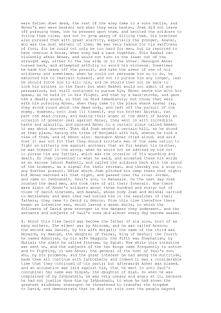 were fallen down dead, the rest of the army came to a sore battle, and 
Abner's men were beaten; and when they were beaten, Joab did not leave 
off pursuing them, but he pressed upon them, and excited the soldiers to 
follow them close, and not to grow weary of killing them. His brethren 
also pursued them with great alacrity, especially the younger, Asahel, 
who was the most eminent of them. He was very famous for his swiftness 
of foot, for he could not only be too hard for men, but is reported to 
have overrun a horse, when they had a race together. This Asahel ran 
violently after Abner, and would not turn in the least out of the 
straight way, either to the one side or to the other. Hereupon Abner 
turned back, and attempted artfully to avoid his violence. Sometimes 
he bade him leave off the pursuit, and take the armor of one of his 
soldiers; and sometimes, when he could not persuade him so to do, he 
exhorted him to restrain himself, and not to pursue him any longer, lest 
he should force him to kill him, and he should then not be able to 
look his brother in the face: but when Asahel would not admit of any 
persuasions, but still continued to pursue him, Abner smote him with his 
spear, as he held it in his flight, and that by a back-stroke, and gave 
him a deadly wound, so that he died immediately; but those that were 
with him pursuing Abner, when they came to the place where Asahel lay, 
they stood round about the dead body, and left off the pursuit of the 
enemy. However, both Joab [1] himself, and his brother Abishai, ran 
past the dead corpse, and making their anger at the death of Asahel an 
occasion of greater zeal against Abner, they went on with incredible 
haste and alacrity, and pursued Abner to a certain place called Ammah: 
it was about sun-set. Then did Joab ascend a certain hill, as he stood 
at that place, having the tribe of Benjamin with him, whence he took a 
view of them, and of Abner also. Hereupon Abner cried aloud, and said 
that it was not fit that they should irritate men of the same nation to 
fight so bitterly one against another; that as for Asahel his brother, 
he was himself in the wrong, when he would not be advised by him not 
to pursue him any farther, which was the occasion of his wounding and 
death. So Joab consented to what he said, and accepted these his words 
as an excuse [about Asahel], and called the soldiers back with the sound 
of the trumpet, as a signal for their retreat, and thereby put a stop to 
any further pursuit. After which Joab pitched his camp there that night; 
but Abner marched all that night, and passed over the river Jordan, 
and came to Ishbosheth, Saul's son, to Mahanaim. On the next day Joab 
counted the dead men, and took care of all their funerals. Now there 
were slain of Abner's soldiers about three hundred and sixty; but of 
those of David nineteen, and Asahel, whose body Joab and Abishai carried 
to Bethlehem; and when they had buried him in the sepulcher of their 
fathers, they came to David to Hebron. From this time therefore there 
began an intestine war, which lasted a great while, in which the 
followers of David grew stronger in the dangers they underwent, and the 
servants and subjects of Saul's sons did almost every day become weaker. 
4. About this time David was become the father of six sons, born of as 
many mothers. The eldest was by Ahinoam, and he was called Arenon; 
the second was Daniel, by his wife Abigail; the name of the third was 
Absalom, by Maacah, the daughter of Talmai, king of Geshur; the fourth 
he named Adonijah, by his wife Haggith; the fifth was Shephatiah, by 
Abital; the sixth he called Ithream, by Eglah. Now while this intestine 
war went on, and the subjects of the two kings came frequently to action 
and to fighting, it was Abner, the general of the host of Saul's son, 
who, by his prudence, and the great interest he had among the multitude, 
made them all continue with Ishbosheth; and indeed it was a considerable 
time that they continued of his party; but afterwards Abner was blamed, 
and an accusation was laid against him, that he went in unto Saul's 
concubine: her name was Rispah, the daughter of Aiah. So when he was 
complained of by Ishbosheth, he was very uneasy and angry at it, because 
he had not justice done him by Ishbosheth, to whom he had shown the 
greatest kindness; whereupon he threatened to transfer the kingdom 
to David, and demonstrate that he did not rule over the people beyond 
 