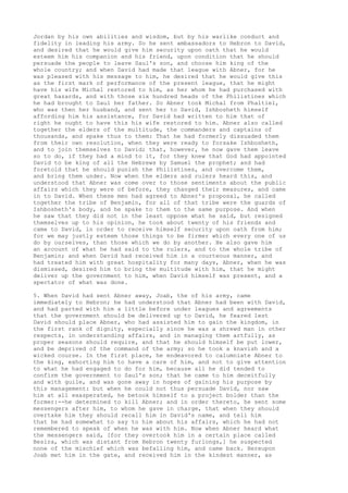 Jordan by his own abilities and wisdom, but by his warlike conduct and 
fidelity in leading his army. So he sent ambassadors to Hebron to David, 
and desired that he would give him security upon oath that he would 
esteem him his companion and his friend, upon condition that he should 
persuade the people to leave Saul's son, and choose him king of the 
whole country; and when David had made that league with Abner, for he 
was pleased with his message to him, he desired that he would give this 
as the first mark of performance of the present league, that he might 
have his wife Michal restored to him, as her whom he had purchased with 
great hazards, and with those six hundred heads of the Philistines which 
he had brought to Saul her father. So Abner took Michal from Phaltiel, 
who was then her husband, and sent her to David, Ishbosheth himself 
affording him his assistance, for David had written to him that of 
right he ought to have this his wife restored to him. Abner also called 
together the elders of the multitude, the commanders and captains of 
thousands, and spake thus to them: That he had formerly dissuaded them 
from their own resolution, when they were ready to forsake Ishbosheth, 
and to join themselves to David; that, however, he now gave them leave 
so to do, if they had a mind to it, for they knew that God had appointed 
David to be king of all the Hebrews by Samuel the prophet; and had 
foretold that he should punish the Philistines, and overcome them, 
and bring them under. Now when the elders and rulers heard this, and 
understood that Abner was come over to those sentiments about the public 
affairs which they were of before, they changed their measures, and came 
in to David. When these men had agreed to Abner's proposal, he called 
together the tribe of Benjamin, for all of that tribe were the guards of 
Ishbosheth's body, and he spake to them to the same purpose. And when 
he saw that they did not in the least oppose what he said, but resigned 
themselves up to his opinion, he took about twenty of his friends and 
came to David, in order to receive himself security upon oath from him; 
for we may justly esteem those things to be firmer which every one of us 
do by ourselves, than those which we do by another. He also gave him 
an account of what he had said to the rulers, and to the whole tribe of 
Benjamin; and when David had received him in a courteous manner, and 
had treated him with great hospitality for many days, Abner, when he was 
dismissed, desired him to bring the multitude with him, that he might 
deliver up the government to him, when David himself was present, and a 
spectator of what was done. 
5. When David had sent Abner away, Joab, the of his army, came 
immediately to Hebron; he had understood that Abner had been with David, 
and had parted with him a little before under leagues and agreements 
that the government should be delivered up to David, he feared lest 
David should place Abner, who had assisted him to gain the kingdom, in 
the first rank of dignity, especially since he was a shrewd man in other 
respects, in understanding affairs, and in managing them artfully, as 
proper seasons should require, and that he should himself be put lower, 
and be deprived of the command of the army; so he took a knavish and a 
wicked course. In the first place, he endeavored to calumniate Abner to 
the king, exhorting him to have a care of him, and not to give attention 
to what he had engaged to do for him, because all he did tended to 
confirm the government to Saul's son; that he came to him deceitfully 
and with guile, and was gone away in hopes of gaining his purpose by 
this management: but when he could not thus persuade David, nor saw 
him at all exasperated, he betook himself to a project bolder than the 
former:--he determined to kill Abner; and in order thereto, he sent some 
messengers after him, to whom he gave in charge, that when they should 
overtake him they should recall him in David's name, and tell him 
that he had somewhat to say to him about his affairs, which he had not 
remembered to speak of when he was with him. Now when Abner heard what 
the messengers said, [for they overtook him in a certain place called 
Besira, which was distant from Hebron twenty furlongs,] he suspected 
none of the mischief which was befalling him, and came back. Hereupon 
Joab met him in the gate, and received him in the kindest manner, as 
 