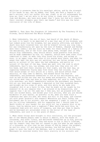 abilities to preserve them by his excellent advice, and by the strength 
of his hands in war. But he added, that "God, who hath a regard to all 
men's actions, will not suffer this man [Joab] to go off unrevenged; but 
know ye, that I am not able to do any thing to these sons of Zeruiah, 
Joab and Abishai, who have more power than I have; but God will requite 
their insolent attempts upon their own heads." And this was the fatal 
conclusion of the life of Abner. 
CHAPTER 2. That Upon The Slaughter Of Ishbosheth By The Treachery Of His 
Friends, David Received The Whole Kingdom. 
1. When Ishbosheth, the son of Saul, had heard of the death of Abner, 
he took it to heart to be deprived of a man that was of his kindred, and 
had indeed given him the kingdom, but was greatly afflicted, and Abner's 
death very much troubled him; nor did he himself outlive any long time, 
but was treacherously set upon by the sons of Rimmon, [Baanah and Rechab 
were their names,] and was slain by them; for these being of a family of 
the Benjamites, and of the first rank among them, thought that if they 
should slay Ishbosheth, they should obtain large presents from David, 
and be made commanders by him, or, however, should have some other trust 
committed to them. So when they once found him alone, and asleep at 
noon, in an upper room, when none of his guards were there, and when the 
woman that kept the door was not watching, but was fallen asleep also, 
partly on account of the labor she had undergone, and partly on 
account of the heat of the day, these men went into the room in which 
Ishbosheth, Saul's son, lay asleep, and slew him; they also cut off 
his head, and took their journey all that night, and the next day, as 
supposing themselves flying away from those they had injured, to one 
that would accept of this action as a favor, and would afford them 
security. So they came to Hebron, and showed David the head of 
Ishbosheth, and presented themselves to him as his well-wishers, and 
such as had killed one that was his enemy and antagonist. Yet David did 
not relish what they had done as they expected, but said to them, "You 
vile wretches, you shall immediately receive the punishment you deserve. 
Did not you know what vengeance I executed on him that murdered Saul, 
and brought me his crown of gold, and this while he who made this 
slaughter did it as a favor to him, that he might not be caught by his 
enemies? Or do you imagine that I am altered in my disposition, and 
suppose that I am not the same man I then was, but am pleased with men 
that are wicked doers, and esteem your vile actions, when you are become 
murderers of your master, as grateful to me, when you have slain a 
righteous man upon his bed, who never did evil to any body, and treated 
you with great good-will and respect? Wherefore you shall suffer the 
punishment due on his account, and the vengeance I ought to inflict upon 
you for killing Ishbosheth, and for supposing that I should take his 
death kindly at your hands; for you could not lay a greater blot on my 
honor, than by making such a supposal." When David had said this, he 
tormented them with all sorts of torments, and then put them to death; 
and he bestowed all accustomed rites on the burial of the head of 
Ishbosheth, and laid it in the grave of Abner. 
2. When these things were brought to this conclusion, all the principal 
men of the Hebrew people came to David to Hebron, with the heads of 
thousands, and other rulers, and delivered themselves up to him, putting 
him in mind of the good-will they had borne to him in Saul's lifetime, 
and the respect they then had not ceased to pay him when he was captain 
of a thousand, as also that he was chosen of God by Samuel the prophet, 
he and his sons; [2] and declaring besides, how God had given him 
power to save the land of the Hebrews, and to overcome the Philistines. 
Whereupon he received kindly this their alacrity on his account; and 
 